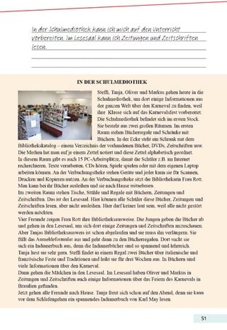 In der SchulMediothek kann ich Mich auf den Unterricht________
vorbereiten. Im Lesesaal kann ich Zeitungen und Zeitschriften
lesen._______________________________________________________________________
IN DER SCHULMEDIOTHEK
Steffi. Tanja. Oliver und Markus gehen heute üi die
Schuhnediothek. um dort einige Infonnationen aus
der ganzen Welt über den Karneval zu finden, weil
ihre Klasse sich auf das Kamevalsfest vorbereitet.
Die Schuhnediothek befindet sich im ersten Stock.
Sie besteht aus zwei großen Räumen. Im ersten
Raum stehen Bücherregale und Schränke mit
Büchern. In der Ecke steht ein Schrank mit dem
Bibliothekskatalog - einemVerzeichnis der vorhandenen Bücher, DVDs, Zeitschriften usw.
Die Medien hat man aufje einem Zettel notiert und diese Zettel alphabetisch geordnet,
hi diesem Raum gibt es auch 15 PC-Arbeitsplätze. damit die Schüler z.B. im Internet
recherchieren. Texte verarbeiten. CDs hören. Spiele spielen oder mit dem eigenen Laptop
arbeiten können. An derVerbuchungstheke stehen Geräte undjeder kaim sie für Scannen,
Drucken und Kopieren nutzen. An derVerbuchungstheke sitzt die Bibliothekarin Frau Rott.
Man kann bei ihr Bücher ausleihen und sie nach Hause mitnehmen.
Im zweiten Raum stehen Tische, Stühle und Regale mit Büchern. Zeiningen und
Zeitschriften. Das ist der Lesesaal. Hier können alle Schüler diese Bücher. Zeinmgen und
Zeitschriften lesen, aber nicht ausleihen. Hier darfkeiner laut sein, weil alle nicht gestört
werden möchten.
Vier Freunde zeigen Frau Rott ihre Bibliotheksausweise. Die Jungen geben die Bücher ab
und gehen in den Lesesaal, um sich dort einige Zeitungen und Zeitschriften anzuschauen.
Aber Tanjas Bibliotheksausweis ist schon abgelaufen und sie muss ihn verlängern. Sie
füllt das Anmeldeformular aus und geht dann zu den Bücherregalen. Dort sucht sie
sich ein Indiaiierbuch aus, denn die Indianerbücher sind so spannend und lehrreich.
Tanja liest sie sehr gern. Steffi findet in einem Regal zwei Bücher über italienische und
französische Feste und Traditionen und leiht sie für drei Wochen aus. In Büchern sind
viele Informationen über den Karneval.
Darm gehen die Mädchen üi den Lesesaal. Im Lesesaal haben Oliver und Markus in
Zeitungen und Zeitschriften auch einige Infonnationen über das Feiern des Karnevals üi
Brasilien gefunden.
Jetzt gehen alle Freunde nach Hause. Tanja freut sich schon auf den Abend, denn sie kann
vor dem Schlafengehen em spannendes Indianerbuch von Kail May lesen.
51
 