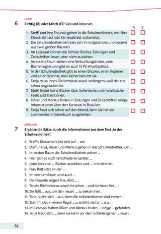 LESEN
Richtig (R) oder falsch (F)? Lies und kreuz an.
R
1. Steffi und ihre Freunde gehen in die Schulmediothek, weil ihre □
Klasse sich auf das Karnevalsfest vorbereitet
2. Die Schulmediothek befindet sich im Erdgeschoss und besteht □
□
□
5. In der Schulmediothek gibt es einen Drucker, einen Kopierer
und einen Scanner, aber keiner benutzt sie.
6. Tanja muss ihren Bibliotheksausweis verlängern, weil der alte □
□
□
9. Tanja freut sich schon auf den Abend, denn sie hat ein
spannendes Indianerbuch ausgeliehen.
SPRECHEN
Eigänze die Sätze durch die Informationen aus dem Text „In der
Schulmediothek".
1. Steffis Klasse bereitet sich a u f... vor.
2. Steffi,Tanja, Oliver und Markus gehen in die Schulmediothek, um ...
3. Im ersten Raum der Schulmediothek stehen...
4. Hier gibt es auch verschiedene Geräte:...
5. Jeder kann b ei... Bücher ausleihen und ... mitnehmen.
6. Frau Rott sitzt an der .„ .
7. Im zweiten Raum sind auch ...
8. Die Freunde zeigen Frau Rott....
9. Tanjas Bibliotheksausweis ist schon... und sie muss ihn ....
10. Sie fü llt... aus, um den neuen ... zu bekommen.
11. Tana sucht sich ... aus, denn die Indianerbücher sind im m er...
12. Steffi findet in einem Regal... und leiht sie fü r... aus.
13. Im Lesesaal haben Oliver und Markus in den ... einige... gefunden.
14. Tanja freut sich ..., denn sie kann vor dem Schlafengehen... lesen.
schon abgelaufen ist.
7. Steffi findet keine Bücher über italienische und französische
Feste und Traditionen.
8. Oliver und Markus finden in Zeitungen und Zeitschriften einige
Informationen überden Karneval in Brasilien.
aus zwei großen Räumen.
3. Im Lesesaal können die Schüler Bücher, Zeitungen und
Zeitschriften lesen, aber nicht ausleihen.
4. Im ersten Raum stehen eine Verbuchungstheke, viele
Bücherregale und gibt es auch 15 PC-Arbeitsplätze.
 