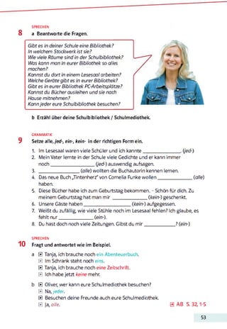 SPRECHEN
8 a Beantworte die Fragen.
Gibt es in deiner Schule eine Bibliothek?
In welchem Stockwerk ist sie?
Wie viele Räume sind in der Schulbibliothek?
Was kann man in eurer Bibliothek so alles
machen?
Kannst du dort in einem Lesesaal arbeiten?
Welche Geräte gibt es in eurer Bibliothek?
Gibt es in eurer Bibliothek PC-Arbeitsplätze?
Kannst du Bücher ausleihen und sie nach
Hause mitnehmen?
Kann jeder eure Schulbibliothek besuchen?*12345678
b Erzähl über deine Schulbibliothek / Schulmediothek.
GRAMMATIK
9 Setze alle,/ed-, ein-, kein- in der richtigen Form ein.
1. Im Lesesaal waren viele Schüler und ich kannte____________________. (jed-)
2. Mein Vater lernte in der Schule viele Gedichte und er kann immer
noch______________________ (jed-) auswendig aufsagen.
3. _____________________ (alle) wollten die Buchautorin kennen lernen.
4. Das neue Buch „Tintenherz" von Cornelia Funke wollen__________________(alle)
haben.
5. Diese Bücher habe ich zum Geburtstag bekommen. - Schön für dich. Zu
meinem Geburtstag hat man m ir__________________(kein-) geschenkt.
6. Unsere Gäste haben________________________ (kein-) aufgegessen.
7. Weißt du zufällig, wie viele Stühle noch im Lesesaal fehlen? Ich glaube, es
fehlt nur__________________ (ein-).
8. Du hast doch noch viele Zeitungen. Gibst du m ir________________ ? (ein-)
SPRECHEN
1 0 Fragt und antwortet wie im Beispiel.
a 0 Tanja, ich brauche noch ein Abenteuerbuch.
0 Im Schrank steht noch eins.
0 Tanja, ich brauche noch eine Zeitschrift.
0 Ich habe jetzt keine mehr.
b 0 Oliver, wer kann eure Schulmediothek besuchen?
0 Na, jeder.
0 Besuchen deine Freunde auch eure Schulmediothek.
0 ja, alle. 0 AB S. 32,1-5
53
 