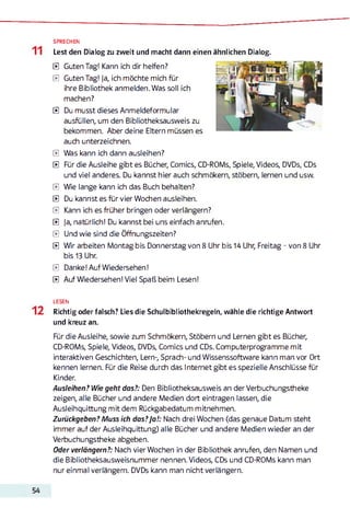 SPRECHEN
Lest den Dialog zu zweit und macht dann einen ähnlichen Dialog.
E Guten Tag! Kann ich dir helfen?
E Guten Tag! Ja, ich möchte mich für
ihre Bibliothek anmelden. Was soll ich
machen?
E Du musst dieses Anmeldeformular
ausfüllen, um den Bibliotheksausweis zu
bekommen. Aber deine Eltern müssen es
auch unterzeichnen.
E Was kann ich dann ausleihen?
E Für die Ausleihe gibt es Bücher, Comics, CD-ROMs, Spiele, Videos, DVDs, CDs
und viel anderes. Du kannst hier auch schmökern, stöbern, lernen und usw.
E Wie lange kann ich das Buch behalten?
E Du kannst es für vier Wochen ausleihen.
E Kann ich es früher bringen oder verlängern?
E Ja, natürlich! Du kannst bei uns einfach anrufen.
E Und wie sind die Öffnungszeiten?
E Wir arbeiten Montag bis Donnerstag von 8 Uhr bis 14 Uhr, Freitag - von 8 Uhr
bis 13 Uhr.
E Danke! Auf Wiedersehen!
E Auf Wiedersehen! Viel Spaß beim Lesen!
LESEN
Richtig oder falsch? Lies die Schulbibliothekregeln, wähle die richtige Antwort
und kreuz an.
Für die Ausleihe, sowie zum Schmökern, Stöbern und Lernen gibt es Bücher,
CD-ROMs, Spiele, Videos, DVDs, Comics und CDs. Computerprogramme mit
interaktiven Geschichten, Lern-, Sprach- und Wissenssoftware kann man vor Ort
kennen lernen. Für die Reise durch das Internet gibt es spezielle Anschlüsse für
Kinder.
Ausleihen? Wie geht das?: Den Bibliotheksausweis an der Verbuchungstheke
zeigen, alle Bücher und andere Medien dort eintragen lassen, die
Ausleihquittung mit dem Rückgabedatum mitnehmen.
Zurückgeben? Muss ich das?Ja!: Nach drei Wochen (das genaue Datum steht
immer auf der Ausleihquittung) alle Bücher und andere Medien wieder an der
Verbuchungstheke abgeben.
Oder verlängern?: Nach vier Wochen in der Bibliothek anrufen, den Namen und
die Bibliotheksausweisnummer nennen. Videos, CDs und CD-ROMs kann man
nur einmal verlängern. DVDs kann man nicht verlängern.
 
