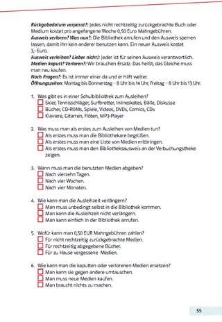 Rückgabedatum verpasst?: Jedes nicht rechtzeitig zurückgebrachte Buch oder
Medium kostet pro angefangene Woche 0,50 Euro Mahngebühren.
Ausweis verloren? Was nun?: Die Bibliothek anrufen und den Ausweis sperren
lassen, damit ihn kein anderer benutzen kann. Ein neuer Ausweis kostet
3,- Euro.
Ausweis verleihen? Lieber nicht!: Jeder ist für seinen Ausweis verantwortlich.
Medien kaputt? Verloren?: Wir brauchen Ersatz. Das heißt, das Gleiche muss
man neu kaufen.
Noch Fragen?: Es ist immer einer da und er hilft weiter.
Öffnungszeiten: Montag bis Donnerstag - 8 Uhr bis 14 Uhr, Freitag - 8 Uhr bis 13 Uhr.
1. Was gibt es in einer Schulbibliothek zum Ausleihen?
□ Skier,Tennisschläger, Surfbretter, Inlineskates, Bälle, Diskusse
DBücher, CD-ROMs, Spiele, Videos, DVDs, Comics, CDs
CD Klaviere, Gitarren, Flöten, MP3-Player
2. Was muss man als erstes zum Ausleihen von Medien tun?
D Als erstes muss man die Bibliothekare begrüßen.
□ Als erstes muss man eine Liste von Medien mitbringen.
CD Als erstes muss man den Bibliotheksausweis an der Verbuchungstheke
zeigen.
3. Wann muss man die benutzten Medien abgeben?
□ Nach vierzehn Tagen.
DNach vier Wochen.
CD Nach vier Monaten.
4. Wie kann man die Ausleihzeit verlängern?
DMan muss unbedingt selbst in die Bibliothek kommen.
□ Man kann die Ausleihzeit nicht verlängern.
CD Man kann einfach in der Bibliothek anrufen.
5. Wofür kann man 0,50 EUR Mahngebühren zahlen?
] Für nicht rechtzeitig zurückgebrachte Medien.
DFür rechtzeitig abgegebene Bücher.
CD Für zu Hause vergessene Medien.6
6. Wie kann man die kaputten oder verlorenen Medien ersetzen?
D Man kann sie gegen andere Umtauschen.
D Man muss neue Medien kaufen.
□ Man braucht nichts zu machen.
55
 