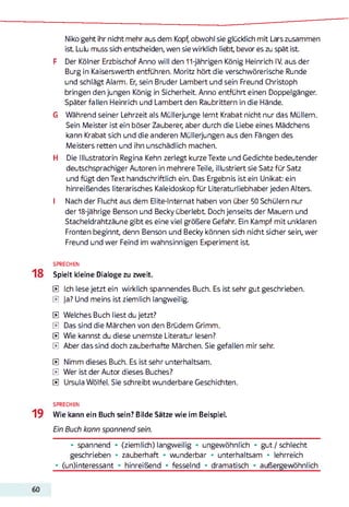Niko geht ihr nicht mehr aus dem Kopf, obwohl sie glücklich mit Lars zusammen
ist Lulu muss sich entscheiden, wen sie wirklich liebt bevor es zu spät ist
F Der Kölner Erzbischof Anno will den 11-jährigen König Heinrich IV. aus der
Burg in Kaiserswerth entführen. Moritz hört die verschwörerische Runde
und schlägt Alarm. Er, sein Bruder Lambert und sein Freund Christoph
bringen den jungen König in Sicherheit. Anno entführt einen Doppelgänger.
Später fallen Heinrich und Lambert den Raubrittern in die Hände.
G Während seiner Lehrzeit als Müllerjunge lernt Krabat nicht nur das Müllem.
Sein Meister ist ein böser Zauberer, aber durch die Liebe eines Mädchens
kann Krabat sich und die anderen Müllerjungen aus den Fängen des
Meisters retten und ihn unschädlich machen.
H Die Illustratorin Regina Kehn zerlegt kurze Texte und Gedichte bedeutender
deutschsprachiger Autoren in mehrere Teile, illustriert sie Satz für Satz
und fügt den Text handschriftlich ein. Das Ergebnis ist ein Unikat: ein
hinreißendes literarisches Kaleidoskop für Literaturliebhaber jeden Alters.
I Nach der Flucht aus dem Elite-Internat haben von über 50 Schülern nur
der 18-jährige Benson und Becky überlebt Doch jenseits der Mauern und
Stacheldrahtzäune gibt es eine viel größere Gefahr. Ein Kampf mit unklaren
Fronten beginnt, denn Benson und Becky können sich nicht sicher sein, wer
Freund und wer Feind im wahnsinnigen Experiment ist
SPRECHEN
Spielt kleine Dialoge zu zweit.
E Ich lese jetzt ein wirklich spannendes Buch. Es ist sehr gut geschrieben.
E ja? Und meins ist ziemlich langweilig.
E Welches Buch liest du jetzt?
E Das sind die Märchen von den Brüdern Grimm.
E Wie kannst du diese unernste Literatur lesen?
E Aber das sind doch zauberhafte Märchen. Sie gefallen mir sehr.
E Nimm dieses Buch. Es ist sehr unterhaltsam.
E Wer ist der Autor dieses Buches?
E Ursula Wölfel. Sie schreibt wunderbare Geschichten.
SPRECHEN
Wie kann ein Buch sein? Bilde Sätze wie im Beispiel.
Ein Buch kann spannend sein.
• spannend • (ziemlich) langweilig • ungewöhnlich • gut /schlecht
geschrieben • zauberhaft • wunderbar • unterhaltsam • lehrreich
• (un)interessant ** hinreißend * fesselnd ♦ dramatisch * außergewöhnlich
 