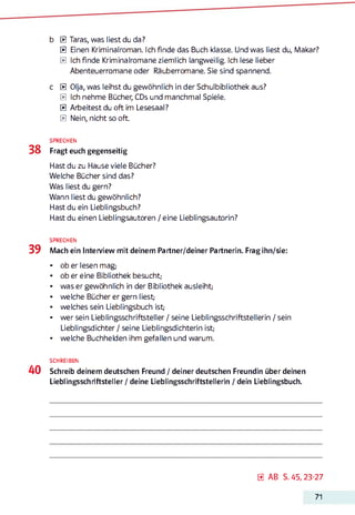 b 0 Taras, was liest du da?
0 Einen Kriminalroman. Ich finde das Buch klasse. Und was liest du, Makar?
0 Ich finde Kriminalromane ziemlich langweilig. Ich lese lieber
Abenteuerromane oder Räuberromane. Sie sind spannend.
c 0 Olja, was leihst du gewöhnlich in der Schulbibliothek aus?
0 Ich nehme Bücher, CDs und manchmal Spiele.
0 Arbeitest du oft im Lesesaal?
0 Nein, nicht so oft.
SPRECHEN
38 Fragt euch gegenseitig
Hast du zu Hause viele Bücher?
Welche Bücher sind das?
Was liest du gern?
Wann liest du gewöhnlich?
Hast du ein Lieblingsbuch?
Hast du einen Lieblingsautoren / eine Lieblingsautorin?
SPRECHEN
39 Mach ein Interview mit deinem Partner/deiner Partnerin. Frag ihn/sie:
• ob er lesen mag;
• ob er eine Bibliothek besucht;
• was er gewöhnlich in der Bibliothek ausleiht;
• welche Bücher er gern liest;
• welches sein Lieblingsbuch ist;
• wer sein Lieblingsschriftsteller / seine Lieblingsschriftstellerin / sein
Lieblingsdichter / seine Lieblingsdichterin ist;
• welche Buchhelden ihm gefallen und warum.
SCHREIBEN
40 Schreib deinem deutschen Freund /deiner deutschen Freundin über deinen
Lieblingsschriftsteller / deine Lieblingsschriftstellerin / dein Lieblingsbuch.
0 AB S. 45, 23-27
71
 