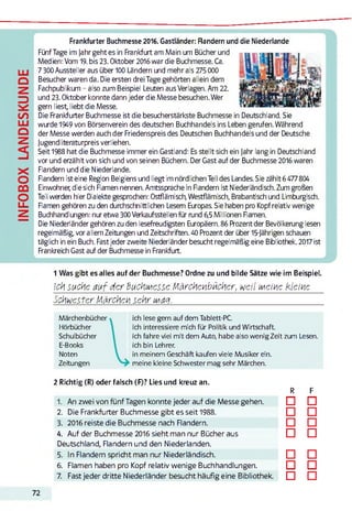 INFOBOXLANDESKUNDE
Frankfurter Buchmesse 2016. Gastländer: Rändern und die Niederlande
Fünf Tage im Jahr geht es in Frankfurt am Main um Bücher und
Medien: Vom 19. bis 23. Oktober 2016war die Buchmesse. Ca.
7 300 Aussteller aus über 100 Ländern und mehr als 275000
Besucher waren da. Die ersten drei Tage gehörten allein dem
Fachpublikum - also zum Beispiel Leuten aus Verlagen. Am 22.
und 23. Oktober konnte dann jeder die Messe besuchen. Wer
gern liest, liebt die Messe.
Die Frankfurter Buchmesse ist die besucherstärkste Buchmesse in Deutschland. Sie
wurde 1949 von Börsenverein des deutschen Buchhandels ins Leben gerufen. Während
der Messe werden auch der Friedenspreis des Deutschen Buchhandels und der Deutsche
jugendliteraturpreis verliehen.
Seit 1988 hat die Buchmesse immer ein Gastland: Es stellt sich ein Jahr lang in Deutschland
vor und erzählt von sich und von seinen Büchern. Der Gast auf der Buchmesse 2016 waren
Flandern und die Niederlande.
Flandern ist eine Region Belgiens und liegt im nördlichen Teil des Landes. Sie zählt 6477804
Einwohner, die sich Flamen nennen. Amtssprache in Flandern ist Niederländisch. Zum großen
Teil werden hier Dialekte gesprochen: Ostflämisch, Westflämisch, Brabantisch und Limburgisch.
Flamen gehören zu den durchschnittlichen Lesern Europas. Sie haben pro Kopf relativ wenige
Buchhandlungen: nur etwa 300Verkaufsstellen für rund 6,5 Millionen Flamen.
Die Niederländer gehören zu den lesefreudigsten Europäern. 86 Prozent der Bevölkerung lesen
regelmäßig, vor allem Zeitungen und Zeitschriften. 40 Prozent der über 15-jährigen schauen
täglich in ein Buch. Fastjeder zweite Niederländer besucht regelmäßig eine Bibliothek. 2017ist
Frankreich Gast auf der Buchmesse in Frankfurt.
1 Was gibt es alles auf der Buchmesse? Ordne zu und bilde Sätze wie im Beispiel.
Ich suche auf der Buchwiesse Märchenbücher, weil Meine kleine
Schwester Märchen sehr mag._____________________________________________
Märchenbücher
Hörbücher
Schulbücher
E-Books
Noten
Zeitungen
ich lese gern auf dem Tablett-PC.
ich interessiere mich für Politik und Wirtschaft.
ich fahre viel mit dem Auto, habe also wenig Zeit zum Lesen.
ich bin Lehrer.
in meinem Geschäft kaufen viele Musiker ein.
meine kleine Schwester mag sehr Märchen.
2 Richtig (R) oder falsch (F)? Lies und kreuz an.
R F
1. An zwei von fünf Tagen konnte jeder auf die Messe gehen. □ □
2. Die Frankfurter Buchmesse gibt es seit 1988. □ □
3. 2016 reiste die Buchmesse nach Flandern. □ □
4. Auf der Buchmesse 2016 sieht man nur Bücher aus
Deutschland, Flandern und den Niederlanden.
□ □
5. In Flandern spricht man nur Niederländisch. □ □
6. Flamen haben pro Kopf relativ wenige Buchhandlungen. □ □
7. Fast jeder dritte Niederländer besucht häufig eine Bibliothek. □ □
72
 