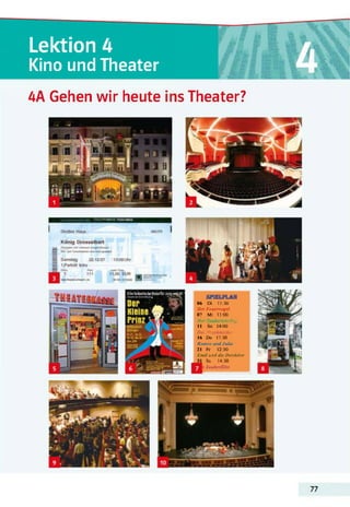 Lektion 4
Kino und Theater
4A Gehen wir heute ins Theater?
Ein« fantastisch«Reisetür Jung
AfitM*««ff SPIELPLAN
06 Di 11:30
Der Feuervogel
07 Mi 11:00
Der Zauberlehrling
11 So 14:00
Der Nussknacker
16 Do 17:30
Romeo undJulia
21 Fr 12:30
Emil und die Detektive
Sa 14:30
r Zauberflöte
77
 