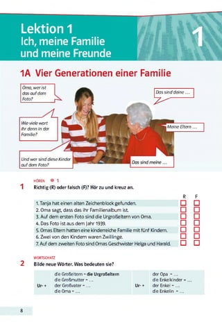 Lektion 1
Ich, meine Familie
und meine Freunde
1
1A Vier Generationen einer Familie
Und wer sind diese Kinder
auf dem Foto?
Oma, wer ist
das aufdem
Foto?
Wie viele wart
ihr denn in der
Familie?
Das sind deine...
7 ^
Meine Eltern ...
HÖREN ® 1
Richtig (R) oder falsch (F)? Hör zu und kreuz an.
R F
1. Tanja hat einen alten Zeichenblock gefunden. □ □
2. Oma sagt, dass das ihr Familienalbum ist □ □
3. Auf dem ersten Foto sind die Urgroßeltern von Oma. □ □
4. Das Foto ist aus dem Jahr 1939. □ □
5. Omas Eltern hatten eine kinderreiche Familie mit fünf Kindern. □ □
6. Zwei von den Kindern waren Zwillinge. □ □
7. Auf dem zweiten Foto sind Omas Geschwister Helga und Harald. □ □
WORTSCHATZ
2 Bilde neue Wörter. Was bedeuten sie?
die Großeltern = die Urgroßeltern der Opa = ...
die Großmutter =... die Enkelkinder
der Großvater =... Ur-+ der Enkel = ...
die Oma = ... die Enkelin = ...
8
 