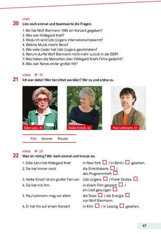 LESEN
2 0 Lies noch einmal und beantworte die Fragen.
1. Wo hat Wolf Biermann 1989 ein Konzert gegeben?
2. Was war Hildegard Knef?
3. Wodurch wird Udo Jürgens international bekannt?
4. Welche Musik macht Nena?
5. Wie viele Lieder hat Udo Jürgens geschrieben?
6. Warum durfte Wolf Biermann nicht mehr zurück in die DDR?
7. Was haben die Menschen über Hildegard Knefs Filme gedacht?
8. Was war Nenas erster großer Hit?
h ö r e n ® 19
2 1 Ich war dabei! Wer berichtet worüber? Hör zu und ordne zu.
Film Konzert Theater
HÖREN ® 20
2 2 Was ist richtig? Hör noch einmal und kreuze an.
1. Silke Lanz hat Hildegard Knef
2. Sie hat immer noch3456
3. Heike Kirsch ist ein großer Fan von
4. Sie hat mit ihm
5. Paul Lehmann mag vor allem
6. Er hat ihn auf einem Konzert
in New York CI / in Berlin CI gesehen
die Eintrittskarte □ /
das Programmheft C .
Udo Jürgens □ / Frank Sinatra □ .
in einem Rim gespielt ö /
ein Lied gesungen CI.
die Texte □ / die Energie CI
von Wolf Biermann.
in Köln □ / in Leipzig □ gesehen.
87
 