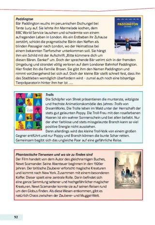 Paddington
Bär Paddington wuchs im peruanischen Dschungel bei
Tante Lucy auf. Sie lehrte ihn Marmelade kochen, dem
BBC World Service lauschen und schwärmte von einem
aufregenden Leben in London. Als ein Erdbeben ihr Zuhause
zerstört, schickt die pragmatische Bärin den Neffen als
blinden Passagier nach London, wo der Heimatlose bei
einem bekannten Tierforscher Unterkommen soll. Sie hängt
ihm ein Schild mit der Aufschrift „Bitte kümmere dich um
diesen Bären. Danke!" um. Doch der sprechende Bär verirrt sich in der fremden
Umgebung und strandet völlig verloren auf dem Londoner Bahnhof Paddington.
Hier findet ihn die Familie Brown. Sie gibt ihm den Namen Paddington und
nimmt vorübergehend bei sich auf. Doch der kleine Bär stellt schnell fest, dass ihn
das Stadtleben womöglich überfordern wird - zumal auch noch eine bösartige
Tierpräparatorin hinter ihm her is t ....
Trolls
Die Schöpfer von Shrek präsentieren die munterste, witzigste
und frechste Animationskomödie des Jahres: Trolls von
DreamWorks. Die Trolle leben im Wald unter der Herrschaft der
stets gut gelaunten Poppy. Die Troll-Frau mit den rosafarbenen
Haaren ist ein wahrer Sonnenschein und bei allen beliebt. Nur
der eher farblose und stets missgelaunte Branch kann so viel
positive Energie nicht ausstehen.
Dann allerdings wird das kleine Troll-Volk von einem großen
Gegner entführt und nur Poppy und Branch können die bunte Schar retten.
Gemeinsam begibt sich das ungleiche Paar auf eine gefährliche Reise.
Phantastische Tierwesen und wo sie zu finden sind
Der Film handelt von dem Autor des gleichnamigen Buches,
Newt Scamander. Seine Abenteuer beginnen in den 1920er
Jahren. Der britische Zauberer erforscht magische Kreaturen
und kommt nach New York. Zusammen mit einem besonderen
Koffer. Dieser spielt eine zentrale Rolle. Darin befindet sich
eine ganze Sammlung seltener und hochgefährlicher magischer
Kreaturen. Newt Scamander konnte sie auf seinen Reisen rund
um den Globus finden. Als diese Wesen entkommen, gibt es
natürlich Chaos zwischen der Zauberer- und Muggel-Welt
92
 