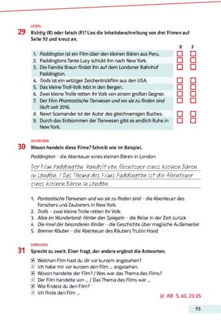 LESEN
29 Richtig (R) oder falsch (F)? Lies die Inhaltsbeschreibung von drei Filmen auf
Seite 92 und kreuz an.
R F
□ □
□ □
□ □
□ □
□ □
□ □
□ □
□ □
□ □
SCHREIBEN
30 Wovon handeln diese Rlme? Schreib wie im Beispiel.
Paddington - die Abenteuer eines kleinen Bären in London.
Der FiIm Paddington handelt von Abenteuer eines kleinen Bären
in London. / Vas TkeiMd des Fi'Im s Paddington ist die Abenteuer
eines kleinen Bären in London.12345
1. Fantastische Tierwesen und wo sie zu finden sind - die Abenteuer des
Forschers und Zauberers in New York.
2. Trolls - zwei kleine Trolle retten ihr Volk.
3. Alice im Wunderland: Hinter den Spiegeln - die Reise in der Zeit zurück
4. Die Insel der besonderen Kinder - die Geschichte über magische Außenseiter
5. Bremer Räuber - die Abenteuer des Räubers Trubin Hood
SPRECHEN
31 Sprecht zu zweit. Einer fragt, der andere ergänzt die Antworten.
a
a
a
a
a
a
Welchen Film hast du dir vor kurzem angesehen?
Ich habe mir vor kurzem den Rim ... angesehen.
Wovon handelte der Film? / Was war das Thema des Rlms?
Der Rim handelte von... / Das Thema des Rlms w a r...
Wie findest du den Film?
Ich finde den Rim ...
0 AB S. 60, 23-25
93
 