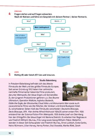 4
SPRECHEN
Fragen stellen und auf Fragen antworten.
Mach dir Notizen und führe ein Gespräch mit deinem Partner / deiner Partnerin.
W elch...?
1
Was?
Mein Lieblingsbuch
Was i s t dein
Lieblingsbuch?
Was? Wo?
Wer? Was?
Wann?
■
Mein Lieblingsfilm
—
Wie?
-
Wovon?
Wie fin d e s t du
7
LESEN
5 Richtig (R) oder falsch (F)? Lies und kreuz an.
Studio Babelsberg
In Potsdam-Babelsberg befindet sich das älteste
Rimstudio der Welt und das größte Filmstudio Europas.
Seit seiner Gründung 1912 haben hier zahlreiche
namhafte Rlmemacher bekannte Filme produziert,
darunter M etropolis, Der blaue Engel und Sonnenallee.
Zu den jüngeren Produktionen gehören u.a. Das Boume
Ultimatum, Operation Walküre, Inglonus Basterds,
Eddie the Eagle, der Ghostwriter, Cloud Attas und Monuments Men sowie auch
oscarprämierte RI me wie Die Fälscher, Der Vorleser und Grand Budapest Hotel.
Zu verschiedener Zeiten hieß das Rimstudio verschieden: Deutsche Bioscope,
Decla Bioscope, UFA. Hier drehte Alfred Hitchcock 1924/25 seinen ersten Film. 1926
entstand hier der Science-Fiction-Rlm M etropolis. 1930 drehte Josef von Sternberg
hier den Erfolgsfilm Der blaue Engel mit Marlene Dietrich. Es arbeiten hier Regisseure
wie Friedrich Wilhelm Mumau, Fritz Lang sowie Georg Wilhelm Pabst Weiterhin
standen in dieser Zeit Schauspieler wie Friedrich Murnau, Ernst Lubitsch, Greta Garbo,
Heinz Rühmann, Lilian Harvey, Henny Porten, Ossi Oswalda, Marika Rökk, Zarah
98
 