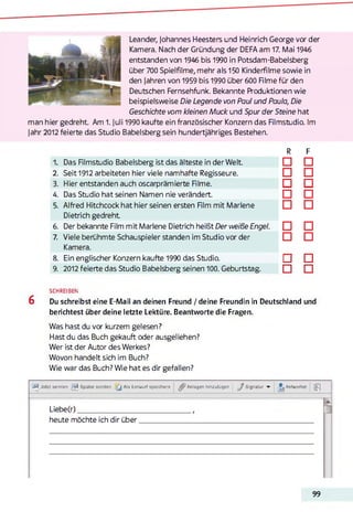 Leander, Johannes Heesters und Heinrich George vor der
Kamera. Nach der Gründung der DEFA am 17. Mai 1946
entstanden von 1946 bis 1990 in Potsdam-Babelsberg
über 700 Spielfilme, mehr als 150 Kinderfilme sowie in
den Jahren von 1959 bis 1990 über 600 Rlme für den
Deutschen Fernsehfunk. Bekannte Produktionen wie
beispielsweise Die Legende von Paul und Paula, Die
Geschichte vom kleinen Muck und Spur der Steine hat
man hier gedreht. Am 1. Juli 1990 kaufte ein französischer Konzern das Rimstudio. Im
Jahr 2012 feierte das Studio Babelsberg sein hundertjähriges Bestehen.
R F
1, Das Rimstudio Babelsberg ist das älteste in der Welt. □ □
2. Seit 1912 arbeiteten hier viele namhafte Regisseure. □ □
3. Hier entstanden auch oscarprämierte Rlme. □ □
4. Das Studio hat seinen Namen nie verändert. □ □
5. Alfred Hitchcock hat hier seinen ersten Rim mit Marlene
Dietrich gedreht
□ □
6. Der bekannte Film mit Marlene Dietrich heißt Der weiße Engel. □ □
7. Viele berühmte Schauspieler standen im Studio vor der
Kamera.
□ □
8. Ein englischer Konzern kaufte 1990 das Studio. L J □
9. 2012 feierte das Studio Babelsberg seinen 100. Geburtstag. □ □
SCHREIBEN
6 Du schreibst eine E-Mail an deinen Freund / deine Freundin in Deutschland und
berichtest über deine letzte Lektüre. Beantworte die Fragen.
Was hast du vor kurzem gelesen?
Hast du das Buch gekauft oder ausgeliehen?
Wer ist der Autor des Werkes?
Wovon handelt sich im Buch?
Wie war das Buch? Wie hat es dir gefallen?
-ä, Jetzt senden ^ Später senden [ j Als Entwurf speichern Anlagen hinzutügen J Signatur -r ^ Antworten jp
Liebe(r)_____________________
heute möchte ich dir über.
99
 