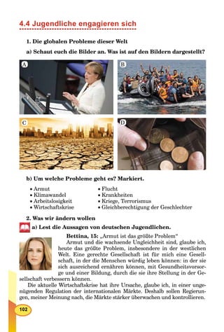 4.4 Jugendliche engagieren sich
1. Die globalen Probleme dieser Welt
a) Schaut euch die Bilder an. Was ist auf den Bildern dargestellt?
A B
DC
b) Um welche Probleme geht es? Markiert.
Armut
Klimawandel
Arbeitslosigkeit
Wirtschaftskrise
Flucht
Krankheiten
Kriege, Terrorismus
Gleichberechtigung der Geschlechter
2. Was wir ändern wollen
a) Lest die Aussagen von deutschen Jugendlichen.
Bettina, 15: „Armut ist das größte Problem“
Armut und die wachsende Ungleichheit sind, glaube ich,
heute das größte Problem, insbesondere in der westlichen
Welt. Eine gerechte Gesellschaft ist für mich eine Gesell-
schaft, in der die Menschen würdig leben können: in der sie
sich ausreichend ernähren können, mit Gesundheitsvorsor-
ge und einer Bildung, durch die sie ihre Stellung in der Ge-
sellschaft verbessern können.
Die aktuelle Wirtschaftskrise hat ihre Ursache, glaube ich, in einer unge-
nügenden Regulation der internationalen Märkte. Deshalb sollen Regierun-
gen, meiner Meinung nach, die Märkte stärker überwachen und kontrollieren.
 