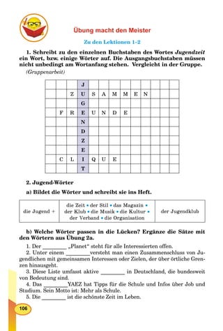 106
Übung macht den Meister
Zu den Lektionen 1–2
1. Schreibt zu den einzelnen Buchstaben des Wortes Jugendzeit
ein Wort, bzw. einige Wörter auf. Die Ausgangsbuchstaben müssen
nicht unbedingt am Wortanfang stehen. Vergleicht in der Gruppe.
(Gruppenarbeit)
J
Z U S A M M E N
G
F R E U N D E
N
D
Z
E
C L I Q U E
T
2. Jugend-Wörter
a) Bildet die Wörter und schreibt sie ins Heft.
die Jugend +
die Zeit der Stil das Magazin 
der Klub die Musik die Kultur 
der Verband die Organisation
der Jugendklub
b) Welche Wörter passen in die Lücken? Ergänze die Sätze mit
den Wörtern aus Übung 2a.
p
1. Der _________ „Planet“ steht für alle Interessierten offen.
2. Unter einem _________versteht man einen Zusammenschluss von Ju-
gendlichen mit gemeinsamen Interessen oder Zielen, der über örtliche Gren-
zen hinausgeht.
3. Diese Liste umfasst aktive _________ in Deutschland, die bundesweit
von Bedeutung sind.
4. Das _________YAEZ hat Tipps für die Schule und Infos über Job und
Studium. Sein Motto ist: Mehr als Schule.
5. Die _________ ist die schönste Zeit im Leben.
 