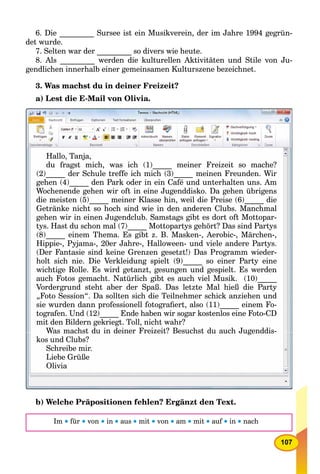 107
6. Die _________ Sursee ist ein Musikverein, der im Jahre 1994 gegrün-
det wurde.
7. Selten war der _________ so divers wie heute.
8. Als _________ werden die kulturellen Aktivitäten und Stile von Ju-
gendlichen innerhalb einer gemeinsamen Kulturszene bezeichnet.
3. Was machst du in deiner Freizeit?
a) Lest die E-Mail von Olivia.
Hallo, Tanja,
du fragst mich, was ich (1) meiner Freizeit so mache?g , _____g , ( )
(2)_____ der Schule treffe ich mich (3)_____ meinen Freunden. Wir
gehen (4) den Park oder in ein Café und unterhalten uns Amgehen (4)_____ den Park oder in ein Café und unterhalten uns. Amgehen (4) den Park oder in ein Café und unterhalten uns Am
Wochenende gehen wir oft in eine Jugenddisko. Da gehen übrigensg g g gg g g g
die meisten (5)_____ meiner Klasse hin, weil die Preise (6)_____ die
Getränke nicht so hoch sind wie in den anderen Clubs. ManchmalG t ä k i ht h h i d i i d d Cl b M h lG t ä k i ht h h i d i i d d Cl b M h l
gehen wir in einen Jugendclub. Samstags gibt es dort oft Mottopar-ge e w e e Juge dc ub. Sa stags g bt es do t o t ottopa
tys. Hast du schon mal (7)_____ Mottopartys gehört? Das sind Partys
(8) i Th E gibt B M k A bi Mä h(8)_____ einem Thema. Es gibt z. B. Masken-, Aerobic-, Märchen-,(8) einem Thema Es gibt B Masken Aerobic Märchen
Hippie , Pyjama , 20er Jahre , Halloween und viele andere Partys.Hippie- Pyjama- 20er Jahre- Halloween- und viele andere PartysHippie Pyjama 20er Jahre Halloween und viele andere Partys
(Der Fantasie sind keine Grenzen gesetzt!) Das Programm wieder-( g ) g(Der Fantasie sind keine Grenzen gesetzt!) Das Programm wieder
holt sich nie. Die Verkleidung spielt (9)_____ so einer Party eine
wichtige Rolle. Es wird getanzt, gesungen und gespielt. Es werden
auch Fotos gemacht. Natürlich gibt es auch viel Musik. (10)_____h F t ht N tü li h ibt h i l M ik (10)h F t ht N tü li h ibt h i l M ik (10)
Vordergrund steht aber der Spaß. Das letzte Mal hieß die PartyVo de g u d ste t abe de Spaß. as et te a eß d e a tyVordergrund steht aber der Spaß. Das letzte Mal hieß die Party
„Foto Session“. Da sollten sich die Teilnehmer schick anziehen und
sie wurden dann professionell fotograﬁert, also (11)_____ einem Fo-
f U d (12) E d h b i k l i F CDtografen. Und (12)_____ Ende haben wir sogar kostenlos eine Foto-CDt f U d (12) E d h b i k t l i F t CD
mit den Bildern gekriegt Toll nicht wahr?mit den Bildern gekriegt. Toll, nicht wahr?
Was machst du in deiner Freizeit? Besuchst du auch JugenddisWas machst du in deiner Freizeit? Besuchst du auch Jugenddis-Was machst du in deiner Freizeit? Besuchst du auch Jugenddis
kos und Clubs?os u d C ubs?
Schreibe mir.
Liebe Grüße
Olivia
b) Welche Präpositionen fehlen? Ergänzt den Text.
Im  für  von  in  aus  mit  von  am  mit  auf  in  nach
 