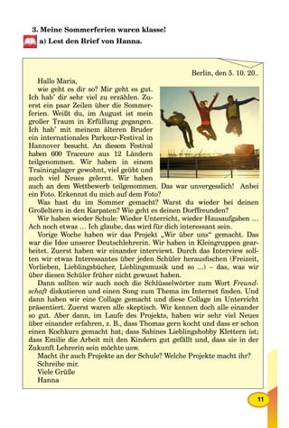 11
3. Meine Sommerferien waren klasse!
a) Lest den Brief von Hanna.
Berlin, den 5. 10. 20..
Hallo Maria,
wie geht es dir so? Mir geht es gut.
Ich hab’ dir sehr viel zu erzählen. Zu-
erst ein paar Zeilen über die Sommer-
ferien. Weißt du, im August ist mein
großer Traum in Erfüllung gegangen.
Ich hab’ mit meinem älteren Bruder
ein internationales Parkour-Festival in
Hannover besucht. An diesem Festival
haben 600 Traceure aus 12 Ländern
teilgenommen. Wir haben in einem
Trainingslager gewohnt, viel geübt und
auch viel Neues gelernt. Wir haben
auch an dem Wettbewerb teilgenommen. Das war unvergesslich! Anbei
ein Foto. Erkennst du mich auf dem Foto?
Was hast du im Sommer gemacht? Warst du wieder bei deinen
Großeltern in den Karpaten? Wie geht es deinen Dorffreunden?
Wir haben wieder Schule: Wieder Unterricht, wieder Hausaufgaben …
Ach noch etwas … Ich glaube, das wird für dich interessant sein.
Vorige Woche haben wir das Projekt „Wir über uns“ gemacht. Das
war die Idee unserer Deutschlehrerin. Wir haben in Kleingruppen gear-
beitet. Zuerst haben wir einander interviewt. Durch das Interview soll-
ten wir etwas Interessantes über jeden Schüler herausﬁschen (Freizeit,
Vorlieben, Lieblingsbücher, Lieblingsmusik und so ...) – das, was wir
über diesen Schüler früher nicht gewusst haben.
Dann sollten wir auch noch die Schlüsselwörter zum Wort Freund-
schaft diskutieren und einen Song zum Thema im Internet ﬁnden. Und
dann haben wir eine Collage gemacht und diese Collage im Unterricht
präsentiert. Zuerst waren alle skeptisch. Wir kennen doch alle einander
so gut. Aber dann, im Laufe des Projekts, haben wir sehr viel Neues
über einander erfahren, z. B., dass Thomas gern kocht und dass er schon
einen Kochkurs gemacht hat; dass Sabines Lieblingshobby Klettern ist;
dass Emilie die Arbeit mit den Kindern gut gefällt und, dass sie in der
Zukunft Lehrerin sein möchte usw.
Macht ihr auch Projekte an der Schule? Welche Projekte macht ihr?
Schreibe mir.
Viele Grüße
Hanna
 