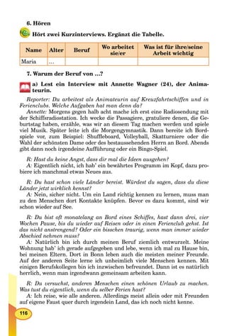 116
6. Hören
Hört zwei Kurzinterviews. Ergänzt die Tabelle.
Name Alter Beruf
Wo arbeitet
sie/er
Was ist für ihre/seine
Arbeit wichtig
Maria …
7. Warum der Beruf von …?
a) Lest ein Interview mit Annette Wagner (24), der Anima-
teurin.
Reporter: Du arbeitest als Animateurin auf Kreuzfahrtschiffen und in
Ferienclubs. Welche Aufgaben hat man denn da?
Annette: Morgens gegen halb acht mache ich erst eine Radiosendung mit
der Schiffsradiostation. Ich wecke die Passagiere, gratuliere denen, die Ge-
burtstag haben, erzähle, was wir an diesem Tag machen werden und spiele
viel Musik. Später leite ich die Morgengymnastik. Dann bereite ich Bord-
spiele vor, zum Beispiel: Shufﬂeboard, Volleyball, Skatturniere oder die
Wahl der schönsten Dame oder des bestaussehenden Herrn an Bord. Abends
gibt dann noch irgendeine Aufführung oder ein Bingo-Spiel.
R: Hast du keine Angst, dass dir mal die Ideen ausgehen?
A: Eigentlich nicht, ich hab’ ein bewährtes Programm im Kopf, dazu pro-
biere ich manchmal etwas Neues aus.
R: Du hast schon viele Länder bereist. Würdest du sagen, dass du diese
Länder jetzt wirklich kennst?
A: Nein, sicher nicht. Um ein Land richtig kennen zu lernen, muss man
zu den Menschen dort Kontakte knüpfen. Bevor es dazu kommt, sind wir
schon wieder auf See.
R: Du bist oft monatelang an Bord eines Schiffes, hast dann drei, vier
Wochen Pause, bis du wieder auf Reisen oder in einen Ferienclub gehst. Ist
das nicht anstrengend? Oder ein bisschen traurig, wenn man immer wieder
Abschied nehmen muss?
A: Natürlich bin ich durch meinen Beruf ziemlich entwurzelt. Meine
Wohnung hab’ ich gerade aufgegeben und lebe, wenn ich mal zu Hause bin,
bei meinen Eltern. Dort in Bonn leben auch die meisten meiner Freunde.
Auf der anderen Seite lerne ich unheimlich viele Menschen kennen. Mit
einigen Berufskollegen bin ich inzwischen befreundet. Dann ist es natürlich
herrlich, wenn man irgendwann gemeinsam arbeiten kann.
R: Du versuchst, anderen Menschen einen schönen Urlaub zu machen.
Was tust du eigentlich, wenn du selber Ferien hast?
A: Ich reise, wie alle anderen. Allerdings meist allein oder mit Freunden
auf eigene Faust quer durch irgendein Land, das ich noch nicht kenne.
 