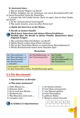 117
b) Antwortet kurz.
1. Was ist Annette Wagner von Beruf?
2. Welche Aufgaben hat ein Animateur auf einem Kreuzfahrtschiff oder
in einem Ferienclub? Sucht die Textstellen.
3. Annette hat viele Länder bereist. Kann sie sagen, dass sie diese Länder
gut kennt?
4. Ist der Animateurberuf anstrengend?
5. Was macht Annette, wenn sie selber Ferien hat?
c) Spielt das Interview in der Klasse.
8. Berufe in meiner Familie
Mach kurze Interviews mit deinen Eltern/Großeltern.
Erzähle über die Berufe in deiner Familie. Beantworte dabei
folgende Fragen:
1. Was sind deine Eltern/Großeltern von Beruf?
2. Welche Berufe wollten deine Eltern erlernen?
3. Wie ist dein Vater/deine Mutter zu seinem/ihrem Beruf gekommen?
4. Welche Berufswünsche hatten deine Oma/dein Opa?
Wortschatz
der Naturschützer (-)
der Meeresbiologe (-n)
der Naturforscher (-)
der Berufswunsch
(..wünsche)
die Nachhilfestunde (-n)
die Unterwasserwelt
das Vorbild
(die Vorbilder)
das Kreuzfahrtschiff (-e)
das Aussterben
anstrengend, unheimlich
vor dem Aussterben retten, Nachhilfestunden geben
5.2 Die Berufswahl
1. Sprichwörter zu Berufen
a) Was passt zusammen?
1. Jeder Mensch sei …
2. Schuster, bleib …
3. Es ist noch kein Meister …
4. Handwerk hat …
5. Was Hänschen nicht lernt, …
6. Lernjahre sind …
A bei deinem Leisten!
B lernt Hans nimmermehr.
C vom Himmel gefallen.
D keine Herrenjahre.
E goldenen Boden.
F König in seinem Gewerbe.
b) Erklärt 2–3 Sprichwörter.
1 2 3 4 5 6
 