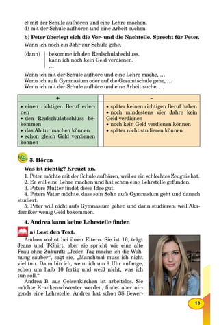 13
c) mit der Schule aufhören und eine Lehre machen.
d) mit der Schule aufhören und eine Arbeit suchen.
b) Peter überlegt sich die Vor- und die Nachteile. Sprecht für Peter.
Wenn ich noch ein Jahr zur Schule gehe,
(dann) bekomme ich den Realschulabschluss.
kann ich noch kein Geld verdienen.
…
Wenn ich mit der Schule aufhöre und eine Lehre mache, …
Wenn ich aufs Gymnasium oder auf die Gesamtschule gehe, …
Wenn ich mit der Schule aufhöre und eine Arbeit suche, …
+ –
 einen richtigen Beruf erler-
nen
 den Realschulabschluss be-
kommen
 das Abitur machen können
 schon gleich Geld verdienen
können
 später keinen richtigen Beruf haben
 noch mindestens vier Jahre kein
Geld verdienen
 noch kein Geld verdienen können
 später nicht studieren können
3. Hören
Was ist richtig? Kreuzt an.
1. Peter möchte mit der Schule aufhören, weil er ein schlechtes Zeugnis hat.
2. Er will eine Lehre machen und hat schon eine Lehrstelle gefunden.
3. Peters Mutter ﬁndet diese Idee gut.
4. Peters Vater möchte, dass sein Sohn aufs Gymnasium geht und danach
studiert.
5. Peter will nicht aufs Gymnasium gehen und dann studieren, weil Aka-
demiker wenig Geld bekommen.
4. Andrea kann keine Lehrstelle ﬁnden
a) Lest den Text.
Andrea wohnt bei ihren Eltern. Sie ist 16, trägt
Jeans und T-Shirt, aber sie spricht wie eine alte
Frau ohne Zukunft: „Jeden Tag mache ich die Woh-
nung sauber“, sagt sie. „Manchmal muss ich nicht
viel tun. Dann bin ich, wenn ich um 9 Uhr anfange,
schon um halb 10 fertig und weiß nicht, was ich
tun soll.“
Andrea B. aus Gelsenkirchen ist arbeitslos. Sie
möchte Krankenschwester werden, ﬁndet aber nir-
gends eine Lehrstelle. Andrea hat schon 38 Bewer-
 