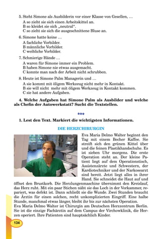 5. Steht Simone als Ausbilderin vor einer Klasse von Gesellen, …
A so zieht sie sich einen Arbeitskittel an.
B so kleidet sie sich „neutral“.
C so zieht sie sich die ausgeschnittene Bluse an.
6. Simone hatte keine …
A fachliche Vorbilder.
B männliche Vorbilder.
C weibliche Vorbilder.
7. Schmierige Hände …
A waren für Simone immer ein Problem.
B haben Simone nie etwas ausgemacht.
C konnte man nach der Arbeit nicht schrubben.
8. Heute ist Simone Palm Managerin und …
A sie kommt mit öligem Werkzeug nicht mehr in Kontakt.
B sie will nicht mehr mit öligem Werkzeug in Kontakt kommen.
C sie hat andere Aufgaben.
4. Welche Aufgaben hat Simone Palm als Ausbilder und welche
als Cheﬁn der Autowerkstatt? Sucht die Textstellen.
1. Lest den Text. Markiert die wichtigsten Informationen.
DIE HERZCHIRURGIN
Eva Maria Delmo Walter beginnt den
Tag mit einem Becher Kaffee. Sie
streift sich den grünen Kittel über
und die feinen Plastikhandschuhe. Es
ist sieben Uhr morgens. Die erste
Operation steht an. Der kleine Pa-
tient liegt auf dem Operationstisch,
Assistenzärzte und Schwestern, der
Kardiotechniker und der Narkosearzt
sind bereit. Jetzt liegt alles in ihrer
Hand. Sie schneidet die Haut auf und
öffnet den Brustkorb. Die Herzlungenmaschine übernimmt den Kreislauf,
das Herz ruht. Mit ein paar Stichen näht sie das Loch in der Vorkammer, re-
pariert, was defekt ist. Dann schließt sie die Wunde. Zwei Stunden braucht
die Ärztin für einen solchen, recht unkomplizierten Eingriff. Eine halbe
Stunde, manchmal etwas länger, bleibt ihr bis zur nächsten Operation.
Eva Maria Delmo Walter ist Chirurgin am Deutschen Herzzentrum Berlin.
Sie ist die einzige Fachärztin auf dem Campus der Virchowklinik, die Her-
zen operiert. Ihre Patienten sind hauptsächlich Kinder.
 
