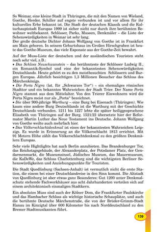 139
So Weimar, eine kleine Stadt in Thüringen, die mit den Namen von Wieland,
Goethe, Herder, Schiller auf engste verbunden ist und vor allem für ihr
kulturelles Erbe bekannt ist. Die Stadt der deutschen Klassik und die Kul-
turhauptstadt Europas 1999 ist sicher nicht nur durch ihre berühmten Be-
wohner weltbekannt. Schlösser, Parks, Museen, Denkmäler – die Liste der
Sehenswürdigkeiten in Weimar ist sehr lang.
Der große deutsche Dichter Johann Wolfgang von Goethe ist in Frankfurt
am Main geboren. In seinem Geburtshaus im Großen Hirschgraben ist heu-
te das Goethe-Museum, das viele Exponate aus der Goethe-Zeit bewahrt.
Auf der Muss-Liste der deutschen und der ausländischen Touristen steht
noch sehr viel, z.B.:
Das Schloss Neuschwanstein – das berühmteste der Schlösser Ludwig II.,
ein Romantik-Symbol und eine der bekanntesten Sehenswürdigkeiten
Deutschlands. Heute gehört es zu den meistbesuchten Schlössern und Bur-
gen Europas. Jährlich besichtigen 1,3 Millionen Besucher das Schloss des
Märchenkönigs.
 Die Porta Nigra (lat. für „Schwarzes Tor“) – ein ehemaliges römisches
Stadttor und ein bekanntes Wahrzeichen der Stadt Trier. Der Name Porta
Nigra stammt aus dem Mittelalter. Von den Trierer Einwohnern wird die
Porta Nigra meist nur als „Porta“ bezeichnet.
Die über 900-jährige Wartburg – eine Burg bei Eisenach (Thüringen). Wie
kaum eine andere Burg Deutschlands ist die Wartburg mit der Geschichte
Deutschlands verbunden. 1211 bis 1227 lebte die später heiliggesprochene
Elisabeth von Thüringen auf der Burg. 1521/22 übersetzte hier der Refor-
mator Martin Luther das Neue Testament ins Deutsche. Johann Wolfgang
von Goethe weilte auch mehrfach hier.
Das Völkerschlachtdenkmal ist eines der bekanntesten Wahrzeichen Leip-
zigs. Es wurde in Erinnerung an die Völkerschlacht 1813 errichtet. Mit
91 Metern Höhe zählt das Völkerschlachtdenkmal zu den größten Denkmä-
lern Europas.
Sehr viele Hightlights hat auch Berlin anzubieten. Das Brandenburger Tor,
das Reichstagsgebäude, der Alexanderplatz, der Potsdamer Platz, der Gen-
darmenmarkt, die Museumsinsel, Jüdisches Museum, das Mauermuseum,
die KaDeWe, das Schloss Charlottenburg sind die wichtigsten Berliner Se-
henswürdigkeiten und Anziehungspunkte für Touristen.
Die Stadt Quedlinburg (Sachsen-Anhalt) ist vermutlich nicht die erste Sta-
tion, die einem bei einer Deutschlandreise in den Sinn kommt. Die Altstadt
von Quedlinburg ist aber etwas ganz Besonderes: Gut 1200 unter Denkmal-
schutz stehende Fachwerkhäuser aus acht Jahrhunderten verteilen sich auf
einem architektonisch einmaligen Stadtkern.
Ein absolutes Muss sind auch der Kölner Dom, die Frankfurter Paulskirche
und das Hambacher Schloss als wichtige historische Schauplätze, und auch
die berühmte Deutsche Märchenstraße, die von der Brüder-Grimm-Stadt
Hanau im Kinzigtal über 600 Kilometer bis nach Norddeutschland zu den
Bremer Stadtmusikanten führt.
 
