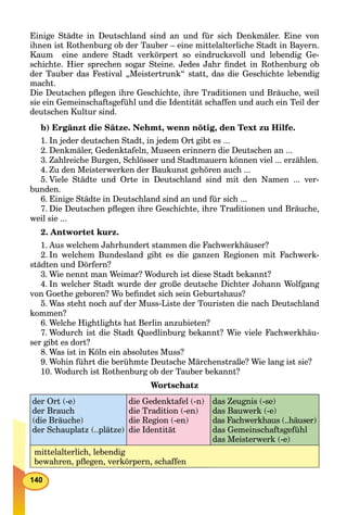 140
Einige Städte in Deutschland sind an und für sich Denkmäler. Eine von
ihnen ist Rothenburg ob der Tauber – eine mittelalterliche Stadt in Bayern.
Kaum eine andere Stadt verkörpert so eindrucksvoll und lebendig Ge-
schichte. Hier sprechen sogar Steine. Jedes Jahr ﬁndet in Rothenburg ob
der Tauber das Festival „Meistertrunk“ statt, das die Geschichte lebendig
macht.
Die Deutschen pﬂegen ihre Geschichte, ihre Traditionen und Bräuche, weil
sie ein Gemeinschaftsgefühl und die Identität schaffen und auch ein Teil der
deutschen Kultur sind.
b) Ergänzt die Sätze. Nehmt, wenn nötig, den Text zu Hilfe.
1. In jeder deutschen Stadt, in jedem Ort gibt es ...
2. Denkmäler, Gedenktafeln, Museen erinnern die Deutschen an ...
3. Zahlreiche Burgen, Schlösser und Stadtmauern können viel ... erzählen.
4. Zu den Meisterwerken der Baukunst gehören auch ...
5. Viele Städte und Orte in Deutschland sind mit den Namen ... ver-
bunden.
6. Einige Städte in Deutschland sind an und für sich ...
7. Die Deutschen pﬂegen ihre Geschichte, ihre Traditionen und Bräuche,
weil sie ...
2. Antwortet kurz.
1. Aus welchem Jahrhundert stammen die Fachwerkhäuser?
2. In welchem Bundesland gibt es die ganzen Regionen mit Fachwerk-
städten und Dörfern?
3. Wie nennt man Weimar? Wodurch ist diese Stadt bekannt?
4. In welcher Stadt wurde der große deutsche Dichter Johann Wolfgang
von Goethe geboren? Wo beﬁndet sich sein Geburtshaus?
5. Was steht noch auf der Muss-Liste der Touristen die nach Deutschland
kommen?
6. Welche Hightlights hat Berlin anzubieten?
7. Wodurch ist die Stadt Quedlinburg bekannt? Wie viele Fachwerkhäu-
ser gibt es dort?
8. Was ist in Köln ein absolutes Muss?
9. Wohin führt die berühmte Deutsche Märchenstraße? Wie lang ist sie?
10. Wodurch ist Rothenburg ob der Tauber bekannt?
Wortschatz
der Ort (-e)
der Brauch
(die Bräuche)
der Schauplatz (..plätze)
die Gedenktafel (-n)
die Tradition (-en)
die Region (-en)
die Identität
das Zeugnis (-se)
das Bauwerk (-e)
das Fachwerkhaus (..häuser)
das Gemeinschaftsgefühl
das Meisterwerk (-e)
mittelalterlich, lebendig
bewahren, pﬂegen, verkörpern, schaffen
 