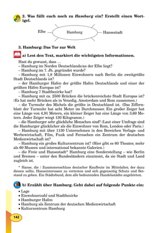 142
2. Was fällt euch noch zu Hamburg ein? Erstellt einen Wort-
igel.
Elbe Hamburg Hansestadt
3. Hamburg: Das Tor zur Welt
a) Lest den Text, markiert die wichtigsten Informationen.
Hast du gewusst, dass …
– Hamburg im Norden Deutschlands/an der Elbe liegt?
– Hamburg im 7. Jh. gegründet wurde?
– Hamburg mit 1,8 Millionen Einwohnern nach Berlin die zweitgrößte
Stadt Deutschlands ist?
– der Hamburger Hafen der größte Hafen Deutschlands und einer der
größten Häfen Europas ist?
– Hamburg 7 Stadtbezirke hat?
– Hamburg mit ca. 2500 Brücken die brückenreichste Stadt Europas ist?
(Es hat mehr Brücken als in Venedig, Amsterdam und Rom zusammen.)
– die Turmuhr des Michels die größte in Deutschland ist. (Das Ziffern-
blatt der Turmuhr hat acht Meter im Durchmesser. Ein großer Zeiger hat
eine Länge von 4,91 Metern, ein kleiner Zeiger hat eine Länge von 3,60 Me-
tern. Jeder Zeiger wiegt 130 Kilogramm.)
– die Hamburger sehr glückliche Menschen sind? (Laut einer Umfrage sind
die Hamburger glücklicher als die Einwohner von Rom, London oder Paris.)
– Hamburg mit über 1130 Unternehmen in den Bereichen Verlags- und
Werbewirtschaft, Film, Funk und Fernsehen ein Zentrum der deutschen
Medienwirtschaft ist?
– Hamburg ein großes Kulturzentrum ist? (Hier gibt es 60 Theater, mehr
als 60 Museen und international bekannte Galerien.)
– die Freie und Hansestadt* Hamburg eine Sonderstellung – wie Berlin
und Bremen – unter den Bundesländern einnimmt, da sie Stadt und Land
zugleich ist.
* Hanse, die / Zusammenschluss deutscher Kauﬂeute im Mittelalter, der dazu
dienen sollte, Hanseinteressen zu vertreten und sich gegenseitig Schutz und Bei-
stand zu geben. Ein Städtebund, dem alle bedeutenden Handelsstädte angehörten.
b) Erzählt über Hamburg. Geht dabei auf folgende Punkte ein:
Lage
Einwohnerzahl und Stadtbezirke
Hamburger Hafen
Hamburg als Zentrum der deutschen Medienwirtschaft
Kulturzentrum Hamburg
 