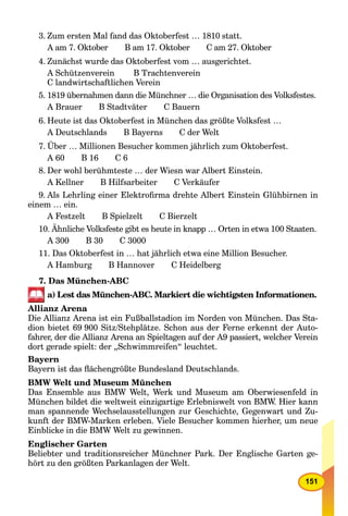 151
3. Zum ersten Mal fand das Oktoberfest … 1810 statt.
A am 7. Oktober B am 17. Oktober C am 27. Oktober
4. Zunächst wurde das Oktoberfest vom … ausgerichtet.
A Schützenverein B Trachtenverein
C landwirtschaftlichen Verein
5. 1819 übernahmen dann die Münchner … die Organisation des Volksfestes.
A Brauer B Stadtväter C Bauern
6. Heute ist das Oktoberfest in München das größte Volksfest …
A Deutschlands B Bayerns C der Welt
7. Über … Millionen Besucher kommen jährlich zum Oktoberfest.
A 60 B 16 C 6
8. Der wohl berühmteste … der Wiesn war Albert Einstein.
A Kellner B Hilfsarbeiter C Verkäufer
9. Als Lehrling einer Elektroﬁrma drehte Albert Einstein Glühbirnen in
einem … ein.
A Festzelt B Spielzelt C Bierzelt
10. Ähnliche Volksfeste gibt es heute in knapp … Orten in etwa 100 Staaten.
A 300 B 30 C 3000
11. Das Oktoberfest in … hat jährlich etwa eine Million Besucher.
A Hamburg B Hannover C Heidelberg
7. Das München-ABC
a) Lest das München-ABC. Markiert die wichtigsten Informationen.
Allianz Arena
Die Allianz Arena ist ein Fußballstadion im Norden von München. Das Sta-
dion bietet 69 900 Sitz/Stehplätze. Schon aus der Ferne erkennt der Auto-
fahrer, der die Allianz Arena an Spieltagen auf der A9 passiert, welcher Verein
dort gerade spielt: der „Schwimmreifen“ leuchtet.
Bayern
Bayern ist das ﬂächengrößte Bundesland Deutschlands.
BMW Welt und Museum München
Das Ensemble aus BMW Welt, Werk und Museum am Oberwiesenfeld in
München bildet die weltweit einzigartige Erlebniswelt von BMW. Hier kann
man spannende Wechselausstellungen zur Geschichte, Gegenwart und Zu-
kunft der BMW-Marken erleben. Viele Besucher kommen hierher, um neue
Einblicke in die BMW Welt zu gewinnen.
Englischer Garten
Beliebter und traditionsreicher Münchner Park. Der Englische Garten ge-
hört zu den größten Parkanlagen der Welt.
 