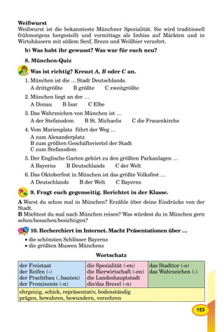 153
Weißwurst
Weißwurst ist die bekannteste Münchner Spezialität. Sie wird traditionell
frühmorgens hergestellt und vormittags als Imbiss auf Märkten und in
Wirtshäusern mit süßem Senf, Brezn und Weißbier verzehrt.
b) Was habt ihr gewusst? Was war für euch neu?
8. München-Quiz
Was ist richtig? Kreuzt A, B oder C an.C
1. München ist die ... Stadt Deutschlands.
A drittgrößte B größte C zweitgrößte
2. München liegt an der …
A Donau B Isar C Elbe
3. Das Wahrzeichen von München ist …
A der Stefansdom B St. Michaelis C die Frauenkirche
4. Vom Marienplatz führt der Weg …
A zum Alexanderplatz
B zum größten Geschäftsviertel der Stadt
C zum Stefansdom
5. Der Englische Garten gehört zu den größten Parkanlagen …
A Bayerns B Deutschlands C der Welt
6. Das Oktoberfest in München ist das größte Volksfest …
A Deutschlands B der Welt C Bayerns
9. Fragt euch gegenseitig. Berichtet in der Klasse.
A Warst du schon mal in München? Erzähle über deine Eindrücke von der
Stadt.
B Möchtest du mal nach München reisen? Was würdest du in München gern
sehen/besuchen/besichtigen?
10. Recherchiert im Internet. Macht Präsentationen über …
 die schönsten Schlösser Bayerns
 die größten Museen Münchens
Wortschatz
der Freistaat
der Reifen (-)
der Prachtbau (..bauten)
der Prominente (-n)
die Spezialität (-en)
die Bierwirtschaft (-en)
die Landeshauptstadt
die/das Brezel (-n)
das Stadttor (-e)
das Wahrzeichen (-)
ehrgeizig, schick, repräsentativ, bodenständig
prägen, bewahren, bewundern, verzehren
 
