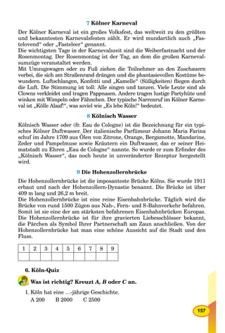 157
7 Kölner Karneval
Der Kölner Karneval ist ein großes Volksfest, das weltweit zu den größten
und bekanntesten Karnevalsfesten zählt. Er wird mundartlich auch „Fas-
telovend“ oder „Fasteleer“ genannt.
Die wichtigsten Tage in der Karnevalszeit sind die Weiberfastnacht und der
Rosenmontag. Der Rosenmontag ist der Tag, an dem die großen Karneval-
sumzüge veranstaltet werden.
Mit Umzugswagen oder zu Fuß ziehen die Teilnehmer an den Zuschauern
vorbei, die sich am Straßenrand drängen und die phantasievollen Kostüme be-
wundern. Luftschlangen, Konfetti und „Kamelle“ (Süßigkeiten) ﬂiegen durch
die Luft. Die Stimmung ist toll: Alle singen und tanzen. Viele Leute sind als
Clowns verkleidet und tragen Pappnasen. Andere tragen lustige Partyhüte und
winken mit Wimpeln oder Fähnchen. Der typische Narrenruf im Kölner Karne-
val ist „Kölle Alaaf!“, was soviel wie „Es lebe Köln!“ bedeutet.
8 Kölnisch Wasser
Kölnisch Wasser oder (fr. Eau de Cologne) ist die Bezeichnung für ein typi-
sches Kölner Duftwasser. Der italienische Parfümeur Johann Maria Farina
schuf im Jahre 1709 aus Ölen von Zitrone, Orange, Bergamotte, Mandarine,
Zeder und Pampelmuse sowie Kräutern ein Duftwasser, das er seiner Hei-
matstadt zu Ehren „Eau de Cologne“ nannte. So wurde er zum Erﬁnder des
„Kölnisch Wasser“, das noch heute in unveränderter Rezeptur hergestellt
wird.
9 Die Hohenzollernbrücke
Die Hohenzollernbrücke ist die imposanteste Brücke Kölns. Sie wurde 1911
erbaut und nach der Hohenzollern-Dynastie benannt. Die Brücke ist über
409 m lang und 26,2 m breit.
Die Hohenzollernbrücke ist eine reine Eisenbahnbrücke. Täglich wird die
Brücke von rund 1500 Zügen aus Nah-, Fern- und S-Bahnverkehr befahren.
Somit ist sie eine der am stärksten befahrenen Eisenbahnbrücken Europas.
Die Hohenzollernbrücke ist für ihre gravierten Liebesschlösser bekannt,
die Pärchen als Symbol Ihrer Partnerschaft am Zaun anschließen. Von der
Hohenzollernbrücke hat man eine schöne Aussicht auf die Stadt und den
Fluss.
1 2 3 4 5 6 7 8 9
6. Köln-Quiz
Was ist richtig? Kreuzt A, B oder C an.C
1. Köln hat eine …-jährige Geschichte.
A 200 B 2000 C 2500
 