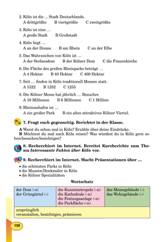 158
2. Köln ist die ... Stadt Deutschlands.
A drittgrößte B viertgrößte C zweitgrößte
3. Köln ist eine …
A große Stadt B Großstadt
4. Köln liegt …
A an der Donau B am Rhein C an der Elbe
5. Das Wahrzeichen von Köln ist …
A der Stefansdom B der Kölner Dom C die Frauenkirche
6. Die Fläche des großen Rheinparks beträgt …
A 4 Hektar B 40 Hektar C 400 Hektar
7. Seit … ﬁnden in Köln traditionell Messen statt.
A 1522 B 1252 C 1255
8. Die Kölner Messe hat jährlich … Besucher.
A 10 Millionen B 6 Millionen C 1 Million
9. Rheinauhafen ist …
A ein großer Park B ein altes attraktives Kölner Viertel.
7. Fragt euch gegenseitig. Berichtet in der Klasse.
A Warst du schon mal in Köln? Erzähle über deine Eindrücke.
B Möchtest du mal nach Köln reisen? Was würdest du in Köln gern se-
hen/besuchen/besichtigen?
8. Recherchiert im Internet. Bereitet Kurzberichte zum The-
ma Interessante Fakten über Köln vor.
9. Recherchiert im Internet. Macht Präsentationen über …
die schönsten Parks in Köln
die Museen/Denkmäler in Köln
die Kölner Spezialitäten
Wortschatz
der Dom (-e)
der Grüngürtel (-)
die Kunstmetropole (-n)
die Kathedrale (-n)
die Festungsanlage (-n)
die Parkﬂäche (-n)
das Messegebäude (-)
das Wohngebäude (-)
ursprünglich
veranstalten, besichtigen, prämieren
 