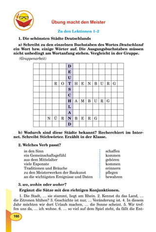 160
Übung macht den Meister
Zu den Lektionen 1–2
1. Die schönsten Städte Deutschlands
a) Schreibt zu den einzelnen Buchstaben des Wortes Deutschland
ein Wort bzw. einige Wörter auf. Die Ausgangsbuchstaben müssen
nicht unbedingt am Wortanfang stehen. Vergleicht in der Gruppe.
(Gruppenarbeit)
D
E
U
R O T H E N B U R G
S
C
H A M B U R G
L
A
N Ü R N B E R G
D
b) Wodurch sind diese Städte bekannt? Recherchiert im Inter-
net. Schreibt Stichwörter. Erzählt in der Klasse.
2. Welches Verb passt?
in den Sinn
ein Gemeinschaftsgefühl
aus dem Mittelalter
viele Exponate
Traditionen und Bräuche
zu den Meisterwerken der Baukunst
an die wichtigsten Ereignisse und Daten
schaffen
kommen
gehören
kommen
erinnern
pﬂegen
bewahren
3. wo, wohin oder woher?
Ergänzt die Sätze mit den richtigen Konjunktionen.
1. Die Stadt, … sie stammt, liegt am Rhein. 2. Kennst du das Land, …
die Zitronen blühen? 3. Geschichte ist nur, … Veränderung ist. 4. In diesem
Jahr möchten wir dort Urlaub machen, … die Sonne scheint. 5. Wir tref-
fen uns da, … ich wohne. 6. … so viel auf dem Spiel steht, da fällt die Ent-
 