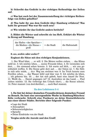 162
b) Schreibt das Gedicht in der richtigen Reihenfolge der Zeilen
auf.
c) Was hat euch bei der Zusammenstellung der richtigen Reihen-
folge von Zeilen geholfen?
d) Was habt ihr aus dem Gedicht über Hamburg erfahren? Was
habt ihr gewusst? Was war für euch neu?
e) Wie würdet ihr das Gedicht anders betiteln?
5. Bildet die Wörter und schreibt sie ins Heft. Erklärt die Wörter
in Bezug auf Hamburg.
der Hafen  der Speicher 
die Medien die Hanse 
groß
+ die Stadt die Hafenstadt
6. wo, wohin oder woher?
Ergänzt die Sätze mit den richtigen Konjunktionen.
1. Der Wind bläst, … er will. 2. Die Meiers wollen ziehen, … das Klima
mild ist. 3. Ich möchte leben, … meine Freunde leben. 4. Er versteckte sich
dort, … ihn niemand sehen konnte. 5. Ich warte auf dich, … wir uns ge-
wöhnlich treffen. 6. Die Sonne geht dort auf, … der Osten ist. 7. Sie fühl-
te sich sehr müde, … d er Weg am steilsten war. 8. Im Teich konnte man
Forellen sehen, … das Wasser kühl und klar war. 9. Ich möchte da leben,
... ich geboren bin. 10. ... der Ast sich gabelt, baut eine Amsel ihr Nest.
11. Weißt du, … Daniel gegangen ist? 12. Australien ist das Land, … Paul
ziehen möchte. 13. Sie verbringt den Urlaub (dort), ... die Sonne scheint.
14. Peter stammt (von dort/dorther), … auch Karl stammt.
Zu den Lektionen 3–4
1. Du bist bei deiner deutschen Freundin/deinem deutschen Freund
zu Besuch. Du hast eine unvergessliche Woche in Hamburg/München/
Köln verbracht. Schreib eine Postkarte an deine Deutschlehrerin
aus einer dieser Städte. Berichte über folgende Punkte:
 Lage der Stadt
 Atmosphäre
 Sehenswürdigkeiten
 Sprache
 Deine Eindrücke von der Stadt
Vergiss nicht die Anrede und den Gruß!
 