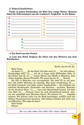 163
2. Namen-Geschichten
Finde zu jedem Buchstaben ein Wort bzw. einige Wörter. Benutze
dabei die Informationen aus der Lektion 6. Vergleicht in der Klasse.
H
A
M
B
U
R
G
M
Ü
N
C
H
E
N
K
Ö
L
N
3. Ein Brief aus den Ferien
a) Lest den Brief. Ergänzt die Sätze mit den Wörtern aus dem
Wortkasten.
Im  zu  mit  dass  bei  über  dir  wenn  durch
Berlin, den 20. 02. 20..
Hallo Tanja,
ich danke (1)____ für den Brief. Ich habe mich (2)____ ihn sehr gefreut.
Entschuldige bitte, (3)____ ich dir so lange nicht geschrieben habe. In
den Ferien war ich (4)____ meiner Mutter eine Woche in München. Dort
wohnt Angelika, Mamas Freundin. Wir waren bei ihr (5)____ Besuch.
Die Zeit in München war unvergesslich. Nie habe ich so viel gese-
hen und erlebt! München ist einmalig. Man kann stundenlang (6)____
die Stadt bummeln und dabei schöne Straßenbilder – alte Gebäude, ge-
mütliche Straßencafes, Denkmäler und Brunnen – genießen. München
ist ein absolutes Muss, (7)____ man nach Deutschland kommt. Ich habe
eine Idee! (8)____ Sommer, wenn du nach Deutschland kommst, müs-
sen wir unbedingt nach München fahren. Wir können (9)____ Angelika
wohnen. Wir können nicht nur die Stadt besichtigen, sondern auch das
Schloss Neuschwanstein besuchen. (Das Schloss beﬁndet sich nicht weit
von München.) Was sagst du dazu?
Viele Grüße
Hanna
 