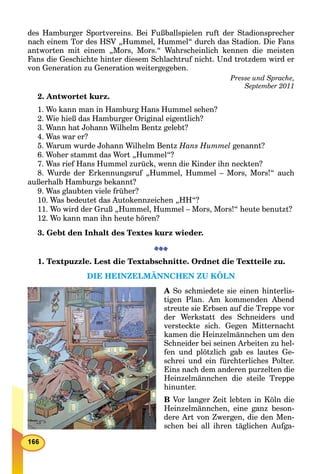 des Hamburger Sportvereins. Bei Fußballspielen ruft der Stadionsprecher
nach einem Tor des HSV „Hummel, Hummel“ durch das Stadion. Die Fans
antworten mit einem „Mors, Mors.“ Wahrscheinlich kennen die meisten
Fans die Geschichte hinter diesem Schlachtruf nicht. Und trotzdem wird er
von Generation zu Generation weitergegeben.
Presse und Sprache,
September 2011
2. Antwortet kurz.
1. Wo kann man in Hamburg Hans Hummel sehen?
2. Wie hieß das Hamburger Original eigentlich?
3. Wann hat Johann Wilhelm Bentz gelebt?
4. Was war er?
5. Warum wurde Johann Wilhelm Bentz Hans Hummel genannt?
6. Woher stammt das Wort „Hummel“?
7. Was rief Hans Hummel zurück, wenn die Kinder ihn neckten?
8. Wurde der Erkennungsruf „Hummel, Hummel – Mors, Mors!“ auch
außerhalb Hamburgs bekannt?
9. Was glaubten viele früher?
10. Was bedeutet das Autokennzeichen „HH“?
11. Wo wird der Gruß „Hummel, Hummel – Mors, Mors!“ heute benutzt?
12. Wo kann man ihn heute hören?
3. Gebt den Inhalt des Textes kurz wieder.
1. Textpuzzle. Lest die Textabschnitte. Ordnet die Textteile zu.
DIE HEINZELMÄNNCHEN ZU KÖLN
A So schmiedete sie einen hinterlis-
tigen Plan. Am kommenden Abend
streute sie Erbsen auf die Treppe vor
der Werkstatt des Schneiders und
versteckte sich. Gegen Mitternacht
kamen die Heinzelmännchen um den
Schneider bei seinen Arbeiten zu hel-
fen und plötzlich gab es lautes Ge-
schrei und ein fürchterliches Polter.
Eins nach dem anderen purzelten die
Heinzelmännchen die steile Treppe
hinunter.
B Vor langer Zeit lebten in Köln die
Heinzelmännchen, eine ganz beson-
dere Art von Zwergen, die den Men-
schen bei all ihren täglichen Aufga-
 