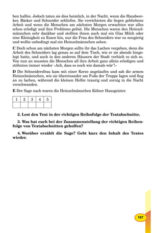 167
ben halfen. Jedoch taten sie dies heimlich, in der Nacht, wenn die Handwer-
ker, Bäcker und Schneider schliefen. Sie verrichteten die liegen gebliebene
Arbeit und wenn die Menschen am nächsten Morgen erwachten war alles
schon erledigt und ihre Probleme gelöst. Die Menschen waren den Heinzel-
männchen sehr dankbar und stellten ihnen auch mal ein Glas Milch oder
eine Kleinigkeit zu Essen hin, nur die Frau des Schneiders war zu neugierig
und wollte unbedingt mal ein Heinzelmännchen sehen.
C Doch schon am nächsten Morgen sollte ihr das Lachen vergehen, denn die
Arbeit des Schneiders lag genau so auf dem Tisch, wie er sie abends hinge-
legt hatte, und auch in den anderen Häusern der Stadt verhielt es sich so.
Von nun an mussten die Menschen all ihre Arbeit ganz allein erledigen und
stöhnten immer wieder »Ach, dass es noch wie damals wär’!«
D Die Schneidersfrau kam mit einer Kerze angelaufen und sah die armen
Heinzelmännchen, wie sie übereinander am Fuße der Treppe lagen und ﬁng
an zu lachen, während die kleinen Helfer traurig und zornig in die Nacht
verschwanden.
E Der Sage nach waren die Heinzelmännchen Kölner Hausgeister.
1 2 3 4 5
2. Lest den Text in der richtigen Reihnfolge der Textabschnitte.
3. Was hat euch bei der Zusammenstellung der richtigen Reihen-
folge von Textabschnitten geholfen?
4. Worüber erzählt die Sage? Gebt kurz den Inhalt des Textes
wieder.
 