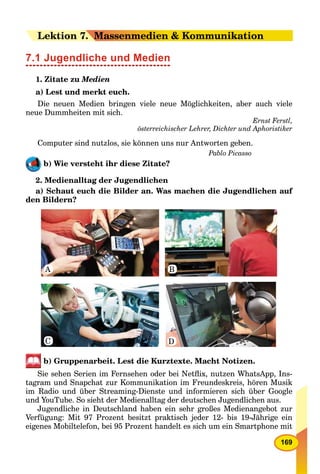 169
LeLektion 77.. Massenmedien & Kommunikation
7.1 Jugendliche und Medien
1. Zitate zu Medien
a) Lest und merkt euch.
Die neuen Medien bringen viele neue Möglichkeiten, aber auch viele
neue Dummheiten mit sich.
Ernst Ferstl,
österreichischer Lehrer, Dichter und Aphoristiker
Computer sind nutzlos, sie können uns nur Antworten geben.
Pablo Picasso
b) Wie versteht ihr diese Zitate?
2. Medienalltag der Jugendlichen
a) Schaut euch die Bilder an. Was machen die Jugendlichen auf
den Bildern?
C
BA
D
b) Gruppenarbeit. Lest die Kurztexte. Macht Notizen.
Sie sehen Serien im Fernsehen oder bei Netﬂix, nutzen WhatsApp, Ins-
tagram und Snapchat zur Kommunikation im Freundeskreis, hören Musik
im Radio und über Streaming-Dienste und informieren sich über Google
und YouTube. So sieht der Medienalltag der deutschen Jugendlichen aus.
Jugendliche in Deutschland haben ein sehr großes Medienangebot zur
Verfügung: Mit 97 Prozent besitzt praktisch jeder 12- bis 19-Jährige ein
eigenes Mobiltelefon, bei 95 Prozent handelt es sich um ein Smartphone mit
 