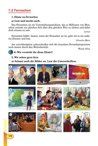 172
7.2 Fernsehen
1. Zitate zu Fernsehen
a) Lest und merkt euch.
Das Fernsehen ist ein Unterhaltungsmedium, das es Millionen von Men-
schen erlaubt zur gleichen Zeit über den gleichen Witz zu lachen und dabei
doch einsam zu sein.
Loriot
Fernsehen bildet. Immer, wenn der Fernseher an ist, gehe ich in ein ande-
res Zimmer und lese.
Groucho Marx
Am zuverlässigsten unterscheiden sich die einzelnen Fernsehprogramme
noch immer durch den Wetterbericht.
Woody Allen
b) Wie versteht ihr diese Zitate?
2. Wir sehen gern fern
a) Schaut euch die Bilder an. Lest die Unterschriften.
A B C
FED
G H I
 
