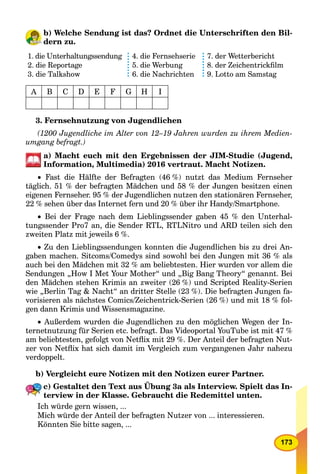 173
b) Welche Sendung ist das? Ordnet die Unterschriften den Bil-
dern zu.
1. die Unterhaltungssendung
2. die Reportage
3. die Talkshow
4. die Fernsehserie
5. die Werbung
6. die Nachrichten
7. der Wetterbericht
8. der Zeichentrickﬁlm
9. Lotto am Samstag
A B C D E F G H I
3. Fernsehnutzung von Jugendlichen
(1200 Jugendliche im Alter von 12–19 Jahren wurden zu ihrem Medien-
umgang befragt.)
a) Macht euch mit den Ergebnissen der JIM-Studie (Jugend,
Information, Multimedia) 2016 vertraut. Macht Notizen.
 Fast die Hälfte der Befragten (46 %) nutzt das Medium Fernseher
täglich. 51 % der befragten Mädchen und 58 % der Jungen besitzen einen
eigenen Fernseher. 95 % der Jugendlichen nutzen den stationären Fernseher,
22 % sehen über das Internet fern und 20 % über ihr Handy/Smartphone.
 Bei der Frage nach dem Lieblingssender gaben 45 % den Unterhal-
tungssender Pro7 an, die Sender RTL, RTLNitro und ARD teilen sich den
zweiten Platz mit jeweils 6 %.
 Zu den Lieblingssendungen konnten die Jugendlichen bis zu drei An-
gaben machen. Sitcoms/Comedys sind sowohl bei den Jungen mit 36 % als
auch bei den Mädchen mit 32 % am beliebtesten. Hier wurden vor allem die
Sendungen „How I Met Your Mother“ und „Big Bang Theory“ genannt. Bei
den Mädchen stehen Krimis an zweiter (26 %) und Scripted Reality-Serien
wie „Berlin Tag & Nacht“ an dritter Stelle (23 %). Die befragten Jungen fa-
vorisieren als nächstes Comics/Zeichentrick-Serien (26 %) und mit 18 % fol-
gen dann Krimis und Wissensmagazine.
 Außerdem wurden die Jugendlichen zu den möglichen Wegen der In-
ternetnutzung für Serien etc. befragt. Das Videoportal YouTube ist mit 47 %
am beliebtesten, gefolgt von Netﬂix mit 29 %. Der Anteil der befragten Nut-
zer von Netﬂix hat sich damit im Vergleich zum vergangenen Jahr nahezu
verdoppelt.
b) Vergleicht eure Notizen mit den Notizen eurer Partner.
c) Gestaltet den Text aus Übung 3a als Interview. Spielt das In-
terview in der Klasse. Gebraucht die Redemittel unten.
Ich würde gern wissen, ...
Mich würde der Anteil der befragten Nutzer von ... interessieren.
Könnten Sie bitte sagen, ...
 