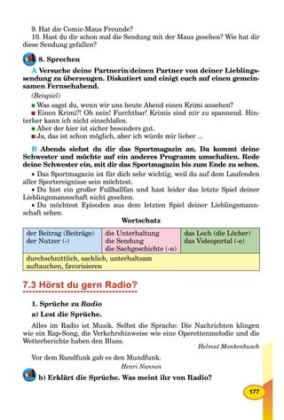 177
9. Hat die Comic-Maus Freunde?
10. Hast du dir schon mal die Sendung mit der Maus gesehen? Wie hat dir
diese Sendung gefallen?
8. Sprechen
A Versuche deine Partnerin/deinen Partner von deiner Lieblings-A
sendung zu überzeugen. Diskutiert und einigt euch auf einen gemein-
samen Fernsehabend.
(Beispiel)
Was sagst du, wenn wir uns heute Abend einen Krimi ansehen?
Einen Krimi?! Oh nein! Furchtbar! Krimis sind mir zu spannend. Hin-
terher kann ich nicht einschlafen.
Aber der hier ist sicher besonders gut.
Ja, das ist schon möglich, aber ich würde mir lieber ...
B Abends siehst du dir das Sportmagazin an. Da kommt deine
Schwester und möchte auf ein anderes Programm umschalten. Rede
deine Schwester ein, mit dir das Sportmagazin bis zum Ende zu sehen.
 Das Sportmagazin ist für dich sehr wichtig, weil du auf dem Laufenden
aller Sportereignisse sein möchtest.
 Du bist ein großer Fußballfan und hast leider das letzte Spiel deiner
Lieblingsmannschaft nicht gesehen.
 Du möchtest Episoden aus dem letzten Spiel deiner Lieblingsmann-
schaft sehen.
Wortschatz
der Beitrag (Beiträge)
der Nutzer (-)
die Unterhaltung
die Sendung
die Sachgeschichte (-n)
das Loch (die Löcher)
das Videoportal (-e)
durchschnittlich, sachlich, unterhaltsam
auftauchen, favorisieren
7.3 Hörst du gern Radio?
1. Sprüche zu Radio
a) Lest die Sprüche.
Alles im Radio ist Musik. Selbst die Sprache: Die Nachrichten klingen
wie ein Rap-Song, die Verkehrshinweise wie eine Operettenmelodie und die
Wetterberichte haben den Blues.
Helmut Monkenbusch
Vor dem Rundfunk gab es den Mundfunk.
Henri Nannen
b) Erklärt die Sprüche. Was meint ihr von Radio?
 