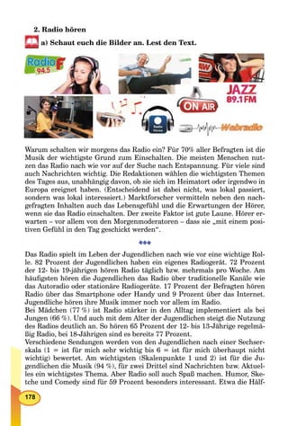 178
2. Radio hören
a) Schaut euch die Bilder an. Lest den Text.
Warum schalten wir morgens das Radio ein? Für 70% aller Befragten ist die
Musik der wichtigste Grund zum Einschalten. Die meisten Menschen nut-
zen das Radio nach wie vor auf der Suche nach Entspannung. Für viele sind
auch Nachrichten wichtig. Die Redaktionen wählen die wichtigsten Themen
des Tages aus, unabhängig davon, ob sie sich im Heimatort oder irgendwo in
Europa ereignet haben. (Entscheidend ist dabei nicht, was lokal passiert,
sondern was lokal interessiert.) Marktforscher vermitteln neben den nach-
gefragten Inhalten auch das Lebensgefühl und die Erwartungen der Hörer,
wenn sie das Radio einschalten. Der zweite Faktor ist gute Laune. Hörer er-
warten – vor allem von den Morgenmoderatoren – dass sie „mit einem posi-
tiven Gefühl in den Tag geschickt werden“.
Das Radio spielt im Leben der Jugendlichen nach wie vor eine wichtige Rol-
le. 82 Prozent der Jugendlichen haben ein eigenes Radiogerät. 72 Prozent
der 12- bis 19-jährigen hören Radio täglich bzw. mehrmals pro Woche. Am
häuﬁgsten hören die Jugendlichen das Radio über traditionelle Kanäle wie
das Autoradio oder stationäre Radiogeräte. 17 Prozent der Befragten hören
Radio über das Smartphone oder Handy und 9 Prozent über das Internet.
Jugendliche hören ihre Musik immer noch vor allem im Radio.
Bei Mädchen (77 %) ist Radio stärker in den Alltag implementiert als bei
Jungen (66 %). Und auch mit dem Alter der Jugendlichen steigt die Nutzung
des Radios deutlich an. So hören 65 Prozent der 12- bis 13-Jährige regelmä-
ßig Radio, bei 18-Jährigen sind es bereits 77 Prozent.
Verschiedene Sendungen werden von den Jugendlichen nach einer Sechser-
skala (1 = ist für mich sehr wichtig bis 6 = ist für mich überhaupt nicht
wichtig) bewertet. Am wichtigsten (Skalenpunkte 1 und 2) ist für die Ju-
gendlichen die Musik (94 %), für zwei Drittel sind Nachrichten bzw. Aktuel-
les ein wichtigstes Thema. Aber Radio soll auch Spaß machen. Humor, Ske-
tche und Comedy sind für 59 Prozent besonders interessant. Etwa die Hälf-
 