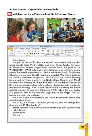 181
6. Das Projekt „Jugendliche machen Radio“
a) Schaut euch die Fotos an. Lest die E-Mail von Hanna.
Hallo Tanja,
wie geht es dir so? Was hast du Neues? Heute möchte ich dir überi ht di ? W h t d N ? H t ö ht i h di übwie geht es dir so? Was hast du Neues? Heute möchte ich dir über
unser Projekt beim WDR erzählen und zwar: Vorige Woche hat unse-j g
re Klasse beim Projekt „Jugendliche machen Radio“ mitgemacht. Im
WDR STUDIO ZWEI h b i t A l it d i TWDR STUDIO ZWEI haben wir unter Anleitung und in Teams unsere
eigene Radiosendung vorbereitet. Dafür haben wir Musik, Jingles undeigene Radiosendung vorbereitet. Dafür haben wir Musik, Jingles und
Klangbetten aus dem 1LIVE Programm genutzt. Wir haben auch die
aktuellen Nachrichten ausgewählt, die wir dann für unsere Sendung
texten und sprechen mussten Pop-Nachrichten Comedy und Musiktexten und sprechen mussten. Pop-Nachrichten, Comedy und Musiktexten und sprechen mussten Pop-Nachrichten Comedy und Musik
rundeten die Sendung ab. Eine Schülerin und ein Schüler haben die
Sendung moderiert, andere haben sich als Studiogäste oder Nachrich-
tensprecher beteiligt Vier Jungen haben unter Anleitung die Sendetensprecher beteiligt. Vier Jungen haben unter Anleitung die Sende-
technik bedient. Es war sehr interessant! Alle haben das zum erstentechnik bedient. Es war sehr interessant! Alle haben das zum ersten
Mal gemacht. Wir waren natürlich gespannt, ob das klappt. Und das
h t d d b kl that dann wunderbar geklappt.
Am Ende haben wir nochmals das Ganze besprochen, MeinungenAm Ende haben wir nochmals das Ganze besprochen, Meinungen
ausgetauscht und so.
W iß d i h b S d b i b di f i SWeißt du, wir haben 4 Stunden gearbeitet, aber die fertige Sen-
dung war ca 15 Minuten lang?dung war ca. 15 Minuten lang?dung war ca 15 Minuten lang?
Macht ihr auch solche Projekte? Das würde mich sehr interessieren.
Schreibe mir.
Viele Grüße.
Hanna
 