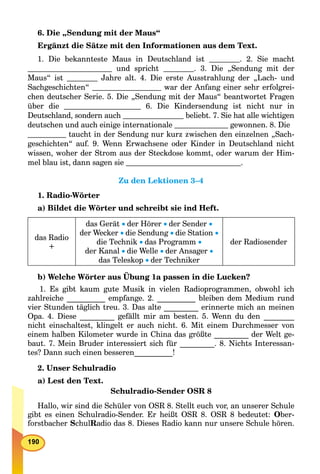 6. Die „Sendung mit der Maus“
Ergänzt die Sätze mit den Informationen aus dem Text.
1. Die bekannteste Maus in Deutschland ist . 2. Sie macht
und spricht . 3. Die „Sendung mit der
Maus“ ist Jahre alt. 4. Die erste Ausstrahlung der „Lach- und
Sachgeschichten“ war der Anfang einer sehr erfolgrei-
chen deutscher Serie. 5. Die „Sendung mit der Maus“ beantwortet Fragen
über die 6. Die Kindersendung ist nicht nur in
Deutschland, sondern auch beliebt. 7. Sie hat alle wichtigen
deutschen und auch einige internationale gewonnen. 8. Die
taucht in der Sendung nur kurz zwischen den einzelnen „Sach-
geschichten“ auf. 9. Wenn Erwachsene oder Kinder in Deutschland nicht
wissen, woher der Strom aus der Steckdose kommt, oder warum der Him-
mel blau ist, dann sagen sie .
Zu den Lektionen 3–4
1. Radio-Wörter
a) Bildet die Wörter und schreibt sie ind Heft.
das Radio
+
das Gerät der Hörer der Sender 
der Wecker die Sendung die Station 
die Technik das Programm 
der Kanal die Welle der Ansager 
das Teleskop der Techniker
der Radiosender
b) Welche Wörter aus Übung 1a passen in die Lucken?
1. Es gibt kaum gute Musik in vielen Radioprogrammen, obwohl ich
zahlreiche __________ empfange. 2. __________ bleiben dem Medium rund
vier Stunden täglich treu. 3. Das alte _________ erinnerte mich an meinen
Opa. 4. Diese _________ gefällt mir am besten. 5. Wenn du den ________
nicht einschaltest, klingelt er auch nicht. 6. Mit einem Durchmesser von
einem halben Kilometer wurde in China das größte _________ der Welt ge-
baut. 7. Mein Bruder interessiert sich für _________. 8. Nichts Interessan-
tes? Dann such einen besseren__________!
2. Unser Schulradio
a) Lest den Text.
Schulradio-Sender OSR 8
Hallo, wir sind die Schüler von OSR 8. Stellt euch vor, an unserer Schule
gibt es einen Schulradio-Sender. Er heißt OSR 8. OSR 8 bedeutet: Ober-
forstbacher SchulRadio das 8. Dieses Radio kann nur unsere Schule hören.
 