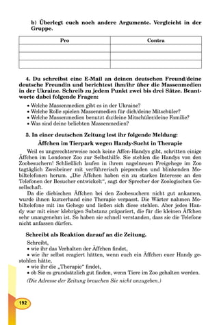 b) Überlegt euch noch andere Argumente. Vergleicht in der
Gruppe.
Pro Contra
4. Du schreibst eine E-Mail an deinen deutschen Freund/deine
deutsche Freundin und berichtest ihm/ihr über die Massenmedien
in der Ukraine. Schreib zu jedem Punkt zwei bis drei Sätze. Beant-
worte dabei folgende Fragen:
 Welche Massenmedien gibt es in der Ukraine?
 Welche Rolle spielen Massenmedien für dich/deine Mitschüler?
 Welche Massenmedien benutzt du/deine Mitschüler/deine Familie?
 Was sind deine beliebten Massenmedien?
5. In einer deutschen Zeitung lest ihr folgende Meldung:
Äffchen im Tierpark wegen Handy-Sucht in Therapie
Weil es ungerechterweise noch keine Affen-Handys gibt, schritten einige
Äffchen im Londoner Zoo zur Selbsthilfe. Sie stehlen die Handys von den
Zoobesuchern! Schließlich laufen in ihrem nagelneuen Freigehege im Zoo
tagtäglich Zweibeiner mit verführerisch piepsenden und blinkenden Mo-
biltelefonen herum. „Die Äffchen haben ein zu starkes Interesse an den
Telefonen der Besucher entwickelt“, sagt der Sprecher der Zoologischen Ge-
sellschaft.
Da die diebischen Äffchen bei den Zoobesuchern nicht gut ankamen,
wurde ihnen kurzerhand eine Therapie verpasst. Die Wärter nahmen Mo-
biltelefone mit ins Gehege und ließen sich diese stehlen. Aber jedes Han-
dy war mit einer klebrigen Substanz präpariert, die für die kleinen Äffchen
sehr unangenehm ist. So haben sie schnell verstanden, dass sie die Telefone
nicht anfassen dürfen.
Schreibt als Reaktion darauf an die Zeitung.
Schreibt,
 wie ihr das Verhalten der Äffchen ﬁndet,
 wie ihr selbst reagiert hätten, wenn euch ein Äffchen euer Handy ge-
stohlen hätte,
 wie ihr die „Therapie“ ﬁndet,
 ob Sie es grundsätzlich gut ﬁnden, wenn Tiere im Zoo gehalten werden.
(Die Adresse der Zeitung brauchen Sie nicht anzugeben.)
 