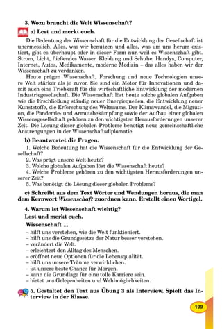 199
3. Wozu braucht die Welt Wissenschaft?
а) Lest und merkt euch.
Die Bedeutung der Wissenschaft für die Entwicklung der Gesellschaft ist
unermesslich. Alles, was wir benutzen und alles, was um uns herum exis-
tiert, gibt es überhaupt oder in dieser Form nur, weil es Wissenschaft gibt.
Strom, Licht, ﬂießendes Wasser, Kleidung und Schuhe, Handys, Computer,
Internet, Autos, Medikamente, moderne Medizin – das alles haben wir der
Wissenschaft zu verdanken.
Heute prägen Wissenschaft, Forschung und neue Technologien unse-
re Welt stärker als je zuvor. Sie sind ein Motor für Innovationen und da-
mit auch eine Triebkraft für die wirtschaftliche Entwicklung der modernen
Industriegesellschaft. Die Wissenschaft löst heute solche globalen Aufgaben
wie die Erschließung ständig neuer Energiequellen, die Entwicklung neuer
Kunststoffe, die Erforschung des Weltraums. Der Klimawandel, die Migrati-
on, die Pandemie- und Armutsbekämpfung sowie der Aufbau einer globalen
Wissensgesellschaft gehören zu den wichtigsten Herausforderungen unserer
Zeit. Die Lösung dieser globalen Probleme benötigt neue gemeinschaftliche
Anstrengungen in der Wissenschaftsdiplomatie.
b) Beantwortet die Fragen.
1. Welche Bedeutung hat die Wissenschaft für die Entwicklung der Ge-
sellschaft?
2. Was prägt unsere Welt heute?
3. Welche globalen Aufgaben löst die Wissenschaft heute?
4. Welche Probleme gehören zu den wichtigsten Herausforderungen un-
serer Zeit?
5. Was benötigt die Lösung dieser globalen Probleme?
c) Schreibt aus dem Text Wörter und Wendungen heraus, die man
dem Kernwort Wissenschaft zuordnen kann. Erstellt einen Wortigel.
4. Warum ist Wissenschaft wichtig?
Lest und merkt euch.
Wissenschaft …
– hilft uns verstehen, wie die Welt funktioniert.
– hilft uns die Grundgesetze der Natur besser verstehen.
– verändert die Welt.
– erleichtert den Alltag des Menschen.
– eröffnet neue Optionen für die Lebensqualität.
– hilft uns unsere Träume verwirklichen.
– ist unsere beste Chance für Morgen.
– kann die Grundlage für eine tolle Karriere sein.
– bietet uns Gelegenheiten und Wahlmöglichkeiten.
5. Gestaltet den Text aus Übung 3 als Interview. Spielt das In-
terview in der Klasse.
 