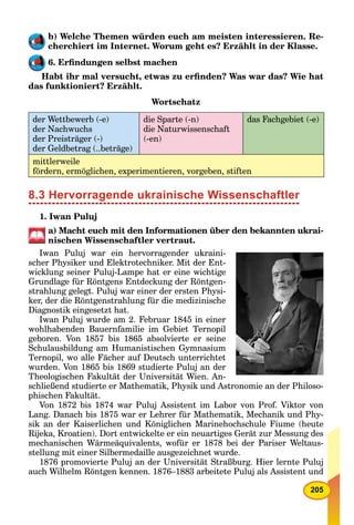 205
b) Welche Themen würden euch am meisten interessieren. Re-
cherchiert im Internet. Worum geht es? Erzählt in der Klasse.
6. Erﬁndungen selbst machen
Habt ihr mal versucht, etwas zu erﬁnden? Was war das? Wie hat
das funktioniert? Erzählt.
Wortschatz
der Wettbewerb (-e)
der Nachwuchs
der Preisträger (-)
der Geldbetrag (..beträge)
die Sparte (-n)
die Naturwissenschaft
(-en)
das Fachgebiet (-e)
mittlerweile
fördern, ermöglichen, experimentieren, vorgeben, stiften
8.3 Hervorragende ukrainische Wissenschaftler
1. Iwan Puluj
a) Macht euch mit den Informationen über den bekannten ukrai-
nischen Wissenschaftler vertraut.
Iwan Puluj war ein hervorragender ukraini-
scher Physiker und Elektrotechniker. Mit der Ent-
wicklung seiner Puluj-Lampe hat er eine wichtige
Grundlage für Röntgens Entdeckung der Röntgen-
strahlung gelegt. Puluj war einer der ersten Physi-
ker, der die Röntgenstrahlung für die medizinische
Diagnostik eingesetzt hat.
Iwan Puluj wurde am 2. Februar 1845 in einer
wohlhabenden Bauernfamilie im Gebiet Ternopil
geboren. Von 1857 bis 1865 absolvierte er seine
Schulausbildung am Humanistischen Gymnasium
Ternopil, wo alle Fächer auf Deutsch unterrichtet
wurden. Von 1865 bis 1869 studierte Puluj an der
Theologischen Fakultät der Universität Wien. An-
schließend studierte er Mathematik, Physik und Astronomie an der Philoso-
phischen Fakultät.
Von 1872 bis 1874 war Puluj Assistent im Labor von Prof. Viktor von
Lang. Danach bis 1875 war er Lehrer für Mathematik, Mechanik und Phy-
sik an der Kaiserlichen und Königlichen Marinehochschule Fiume (heute
Rijeka, Kroatien). Dort entwickelte er ein neuartiges Gerät zur Messung des
mechanischen Wärmeäquivalents, wofür er 1878 bei der Pariser Weltaus-
stellung mit einer Silbermedaille ausgezeichnet wurde.
1876 promovierte Puluj an der Universität Straßburg. Hier lernte Puluj
auch Wilhelm Röntgen kennen. 1876–1883 arbeitete Puluj als Assistent und
 