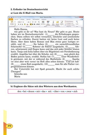 212
2. Erﬁnder im Deutschunterricht
a) Lest die E-Mail von Maria.
Hallo Hanna,
wie geht es dir so? Was hast du Neues? Mir geht es gut. Heute
haben wir im Deutschunterricht (1)______ die Erﬁndungen gespro-
chen Dann sollten wir selbst versuchen nützliche und unnützlichechen. Dann sollten wir selbst versuchen, nützliche und unnützlichechen Dann sollten wir selbst versuchen nützliche und unnützliche
Sachen zu erﬁnden. Zuerst hatten wir keine Lust und auch keine
Ideen. Aber dann haben Roman und Max etwas ganz lustiges er-
zählt, und (2)______: Sie haben (3)______ ein umweltfreundlicheszählt und (2) : Sie haben (3) ein umweltfreundlicheszählt und (2) : Sie haben (3) ein umweltfreundliches
Solarmobil (4)______ Roboter als Fahrer ausgedacht, (5)______ fah-______ ______
ren, schwimmen und ﬂiegen kann und das sich jeder Schüler leisten
kann Tanja und Julia haben über ein Bügeleisen mit Fernbedienungkann. Tanja und Julia haben über ein Bügeleisen mit Fernbedienungkann Tanja und Julia haben über ein Bügeleisen mit Fernbedienung
g , ( ) gerzählt. Angelika hat über die Schuhe, mit (6) man gleich deng , ( )______ g
Boden putzen kann, erzählt. Stefan hat (7)______ einer Wunderbril-
l t ä t it d äh d d M th t t (8) S hle geträumt, mit der er während des Mathetests (8)______ Saschal i d h d d M h (8) S h
(er sitzt aber weit vorne) im Heft alles sehen könnte. Und ich hab(er sitzt aber weit vorne) im Heft alles sehen könnte Und ich hab’(er sitzt aber weit vorne) im Heft alles sehen könnte Und ich hab
(9)______ einen Kuli ausgedacht, (10)______ man für alle Fächer vor-
i kprogrammieren könnte.
Der Unterricht hat mir Spaß gemacht Macht ihr auch solcheDer Unterricht hat mir Spaß gemacht. Macht ihr auch solcheDer Unterricht hat mir Spaß gemacht. Macht ihr auch solche
Übungen?
Schreibe mir.
Maria
b) Ergänze die Sätze mit den Wörtern aus dem Wortkasten.
den bei denen mir das  mit über von zwar sich
 