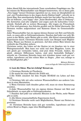 Jeden Abend füllt das internationale Team verschiedene Fragebögen aus. Da-
bei müssen die Wissenschaftler zum Beispiel beantworten, wie es ihnen geht.
„Very happy“ kreuzt Christiane eigentlich nur an, wenn sie überglücklich ist
und „mit Freudentränen in den Augen durchs Habitat hüpft“, schreibt sie in
ihrem Blog. Ihre amerikanische Kollegin macht hier fast jeden Tag ein Kreuz.
Für sie bedeutet „very happy“ eher „keine Beschwerden, alles in Ordnung“.
Die Antworten sind sehr subjektiv und zeigen auch die kulturellen Unter-
schiede. Deshalb gibt es weitere Messungen. Alle tragen ein Fitnessband,
ihr Puls wird gemessen, ihre Schritte gezählt und ihr Schlaf überwacht. Die
Stimmen werden aufgezeichnet und Kameras ﬁlmen im Gemeinschafts-
raum.
Jeder Wissenschaftler hat ein eigenes kleines Zimmer mit Bett und Schreib-
tisch, zu essen gibt es Gefriergetrocknetes. Duschen darf jeder nur acht Mi-
nuten in der Woche, mehr Wasser gibt es nicht. Alle führen wissenschaftliche
Experimente durch. Christiane Heinicke sucht zum Beispiel nach Möglich-
keiten, Wasser aus Steinen zu gewinnen. Auf dem echten Mars könnte das
vielleicht das Überleben sichern.
Christiane meint, das Leben auf der Station ist ein bisschen wie in einer
Wohngemeinschaft. Man kann nur nicht mal eben Weggehen. Leute, die
sich gleich gut verstanden haben, sind jetzt dicke Freunde. Andere, die
gleich „kleinere Differenzen hatten, sind jetzt bestenfalls Kollegen“,
schreibt sie. Christiane Heinicke kann sich trotzdem immer noch gut vor-
stellen, irgendwann auf den echten Mars zu ﬂiegen. „Aber nur, solange es
ein Rückﬂugticket gibt.“
Melanie Helmers
www.scilogs.de/ leben-auf-dem-mars/
2. Lest die Sätze. Was ist richtig? Kreuzt an.
1. Christiane Heinicke ist Physikerin.
2. Sie macht bei einer Mission der NASA mit.
3. Die NASA simuliert bei dem Projekt HI-SEAS ein Leben auf dem
Mond.
4. Christiane lebt mit zehn weiteren Wissenschaftlern aus anderen Län-
dern in einer Marsstation.
5. Wenn Christine nach draußen gehen will, muss sie einen Raumanzug
anziehen.
6. Jeder Wissenschaftler hat ein eigenes kleines Zimmer mit Bett und
Schreibtisch, zu essen gibt es Gefriergetrocknetes.
7. Duschen darf jeder nur achtzehn Minuten in der Woche, mehr Wasser
gibt es nicht.
8. Alle führen wissenschaftliche Experimente durch.
9. Christiane Heinicke sucht nach Möglichkeiten, Wasser aus Steinen zu
gewinnen.
10. Christiane Heinicke kann sich gut vorstellen, irgendwann auf den
echten Mond zu ﬂiegen, sogar ohne Rückﬂugticket.
 