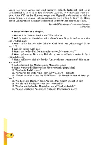 bauen bis heute Autos und sind weltweit beliebt. Natürlich gibt es in
Deutschland auch noch andere berühmte Autobauer. Volkswagen zum Bei-
spiel. Aber VW hat im Moment wegen des Abgas-Skandals nicht so viel zu
feiern. Immerhin ist das Unternehmen aber auch schon 79 Jahre alt. Herz-
lichen Glückwunsch also! Deutschland ist und bleibt ein echtes Autoland.
Lars Mehlhop-Lange, Presse und Sprache,
Juni 2016
2. Beantwortet die Fragen.
1. Wodurch ist Deutschland in der Welt bekannt?
2. Welche Automarken stehen seit vielen Jahren für gute und teure Autos
aus Deutschland?
3. Wann baute der deutsche Erﬁnder Carl Benz den „Motorwagen Num-
mer 1“?
4. Wie sah dieses Auto aus?
5. Wann baute Gottlieb Daimler seine erste „Motorkutsche“?
6. Wann gab es von Benz und Daimler schon verschiedene Autos in Seri-
enproduktion?
7. Wann schlossen sich die beiden Unternehmen zusammen? Wie nann-
ten sie sich?
8. Woher kommt der Markenname Mercedes-Benz?
9. Wann wurden die Bayerischen Motorenwerke gegründet?
10. Was baute BMW zuerst?
11. Wo wurde das erste Auto – der BMW 3/15 PS – gebaut?
12. Warum wurden Autos im BMW-Werk II in München erst ab 1952 ge-
baut?
13. Wie heißt die Daimler-Benz AG von 1926 heute? Wie alt ist sie?
14. Wie alt sind die Bayerischen Motorenwerke?
15. Was bauen die beiden Hersteller heute? Sind sie beliebt?
16. Welche berühmte Autobauer gibt es in Deutschland noch?
 