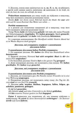 233
3. Дієслова, основа яких закінчується на -s, -ss, -ß, -z, -tz, -x набувають
у другій особі однини замість закінчення -st закінчення -t: du heißt, du
sitzt, du liest, du reist, du schließt, du tanzt.
Präteritum вживається для опису подій, що відбулися в минулому,
тому його називають минулим розповідним часом:
Emilie fuhr mit ihrem neuen Fahrrad durch die Stadt. Sie war sehr
stolz auf ihr neues Zweirad. Das Wetter war schön. ...
Perfekt вживається:
a) в розмові для позначення завершеної дії в минулому, тому його
часто називають минулим розмовним часом:
Vorige Woche habe ich Geburtstag gehabt. Ich habe alle meine Freunde
zur Geburtstagsparty eingeladen. Wir haben gesungen, Spiele gemacht,
getanzt und viel gelacht. Ich habe viele Geschenke bekommen.
b) у коротких повідомленнях: Der Rundfunk meldet: Gestern Abend hat
es im Westen Bayerns stark geregnet.
Дієслова, які утворюють перфект з допоміжним
дієсловом haben
З допоміжним дієсловом haben Perfekt утворюють:
1. Усі перехідні дієслова: Wir haben den Brief aus Deutschland schon
beantwortet.
2. Зворотні дієслова: Niemand hat sich verspätet. Hast du dir den
neuen Film angesehen?
3. Усі безособові дієслова: Gestern hat es den ganzen Tag geregnet.
4. Деякі неперехідні дієслова, які позначають стан спокою: Wir haben
geschlafen. Wir haben lange gewartet.
Дієслова, які утворюють перфект з допоміжним
дієсловом sein
З допоміжним дієсловом sein Perfekt утворюють:
1. Дієслова, які позначають рух: Die Familie meiner Freundin ist in eine
neue Wohnung umgezogen.
2. Неперехідні дієслова, які позначають зміну стану: Am Tag der Ab-
reise sind wir um fünf Uhr erwacht.
3. Дієслова sein, werden, bleiben, begegnen, fallen, folgen, ge-
schehen, passieren, gelingen:
Es ist kalt geworden.
Alle Schüler sind nach dem Unterricht in der Schule geblieben.
Ich bin unserem Trainer gestern im Park begegnet.
Futur І вживається для позначення дії, яка повинна відбутися в
майбутньому: Wo wirst du deine Sommerferien verbringen? – Im Sommer
werde aufs Land fahren.
 
