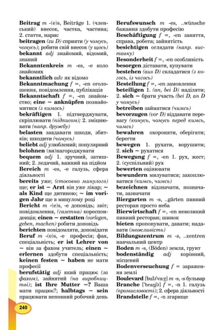 Beitrag mg -(e)s, Beiträge 1. (член-
ський) внесок, частка, частина;
2. стаття, нарис
beitragen (zu D) сприяти (у чомусь,
чомусь); робити свій внесок (у щось)
bekannt adj знайомий, відомий,
знаний
Bekanntenkreis m -es, -е коло
знайомих
bekanntlich adv як відомо
Bekanntmachung f =, -еn оголо-
шення, повідомлення, публікація
Bekanntschaft f =, -еn знайом-
ство; eine ~ anknüpfen познайо-
митися (з кимось)
bekräftigen 1. підтверджувати,
скріплювати (підписом); 2. зміцню-
вати (напр. дружбу)
belasten завдавати шкоди, збит-
ків; шкодити (чомусь)
beliebt adj улюблений; популярний
belohnen (ви)нагороджувати
bequem adj 1. зручний, затиш-
ний; 2. ледачий, важкий на підйом
Bereich m -es, -e галузь, сфера
діяльності
bereits уже; (стосовно минулого)
ще; er ist ~ Arzt він уже лікар; ~
als Kind ще дитиною; ~ im vori-
gen Jahr ще в минулому році
Bericht m -(e)s, -е доповідь; звіт;
повідомлення, (газетна) кореспон-
денція; einen ~ erstatten (vorlegen,
geben, machen) робити доповідь
berichten повідомляти, доповідати
Beruf m -(e)s, -e професія; фах,
спеціальність; er ist Lehrer von
~ він за фахом учитель; einen ~
erlernen здобути спеціальність;
keinen festen ~ haben не мати
професії
berufstätig adj який працює (за
фахом), зайнятий (на виробниц-
тві); ist Ihre Mutter ~? Ваша
мати працює?; halbtags ~ sein
працювати неповний робочий день
Berufswunsch m -es, ..wünsche
бажання здобути професію
Beschäftigung f =, -еn заняття,
справа, робота; зайнятість
besichtigen оглядати (напр. вис-
тавку)
Besonderheit f =, -en особливість
besorgen діставати, купувати
bestehen (aus D) складатися (з ко-
гось, із чогось)
Bestellung f =, -en замовлення
beteiligen 1. (an, bei D) наділяти;
2. sich ~ брати участь (bei D, an D
у чомусь)
betreiben займатися (чимсь)
bevorzugen (vor D) віддавати пере-
вагу (комусь, чомусь перед кимсь,
чимсь)
bewahren охороняти, оберігати;
берегти
bewegen 1. рухати, ворушити;
2. sich ~ рухатися
Bewegung f =, -en 1. рух, жест;
2. (суспільний) рух
bewerten оцінювати
bewundern милуватися; захоплю-
ватися (кимсь, чимсь)
bezeichnen відзначати, познача-
ти, зазначати
Biergarten m -s, ..gärten пивний
ресторан просто неба
Bierwirtschaft f =, -en невеликий
пивний ресторан; шинок
bieten пропонувати, давати; нада-
вати (можливість)
Bildungszentrum m -s, ..zentren
навчальний центр
Boden m -s, (Böden) земля, грунт
bodenständig adj корінний,
місцевий
Bodenverseuchung f = заражен-
ня землі
Boulevard [bulə'va:б7] m -s, -s бульвар
Branche ['braŋSəŋŋ ] f =, -n 1. галузь
(промисловості); 2. сфера діяльності
Brandstelle f =, -n згарище
 